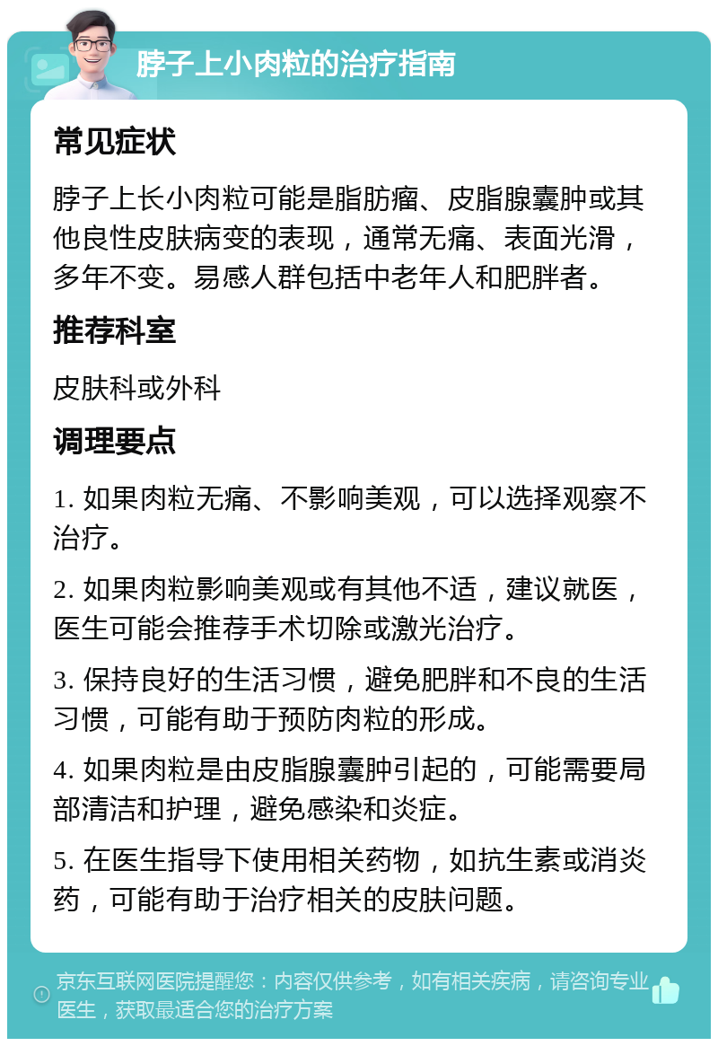 脖子上小肉粒的治疗指南 常见症状 脖子上长小肉粒可能是脂肪瘤、皮脂腺囊肿或其他良性皮肤病变的表现，通常无痛、表面光滑，多年不变。易感人群包括中老年人和肥胖者。 推荐科室 皮肤科或外科 调理要点 1. 如果肉粒无痛、不影响美观，可以选择观察不治疗。 2. 如果肉粒影响美观或有其他不适，建议就医，医生可能会推荐手术切除或激光治疗。 3. 保持良好的生活习惯，避免肥胖和不良的生活习惯，可能有助于预防肉粒的形成。 4. 如果肉粒是由皮脂腺囊肿引起的，可能需要局部清洁和护理，避免感染和炎症。 5. 在医生指导下使用相关药物，如抗生素或消炎药，可能有助于治疗相关的皮肤问题。