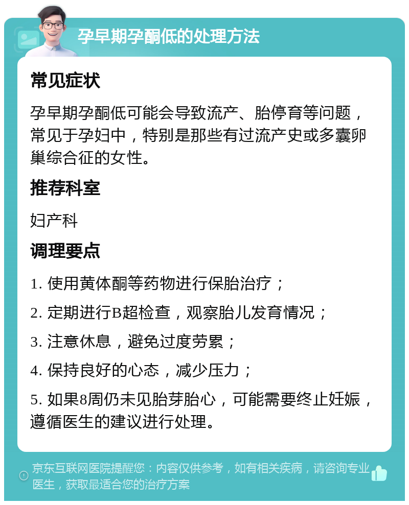 孕早期孕酮低的处理方法 常见症状 孕早期孕酮低可能会导致流产、胎停育等问题，常见于孕妇中，特别是那些有过流产史或多囊卵巢综合征的女性。 推荐科室 妇产科 调理要点 1. 使用黄体酮等药物进行保胎治疗； 2. 定期进行B超检查，观察胎儿发育情况； 3. 注意休息，避免过度劳累； 4. 保持良好的心态，减少压力； 5. 如果8周仍未见胎芽胎心，可能需要终止妊娠，遵循医生的建议进行处理。