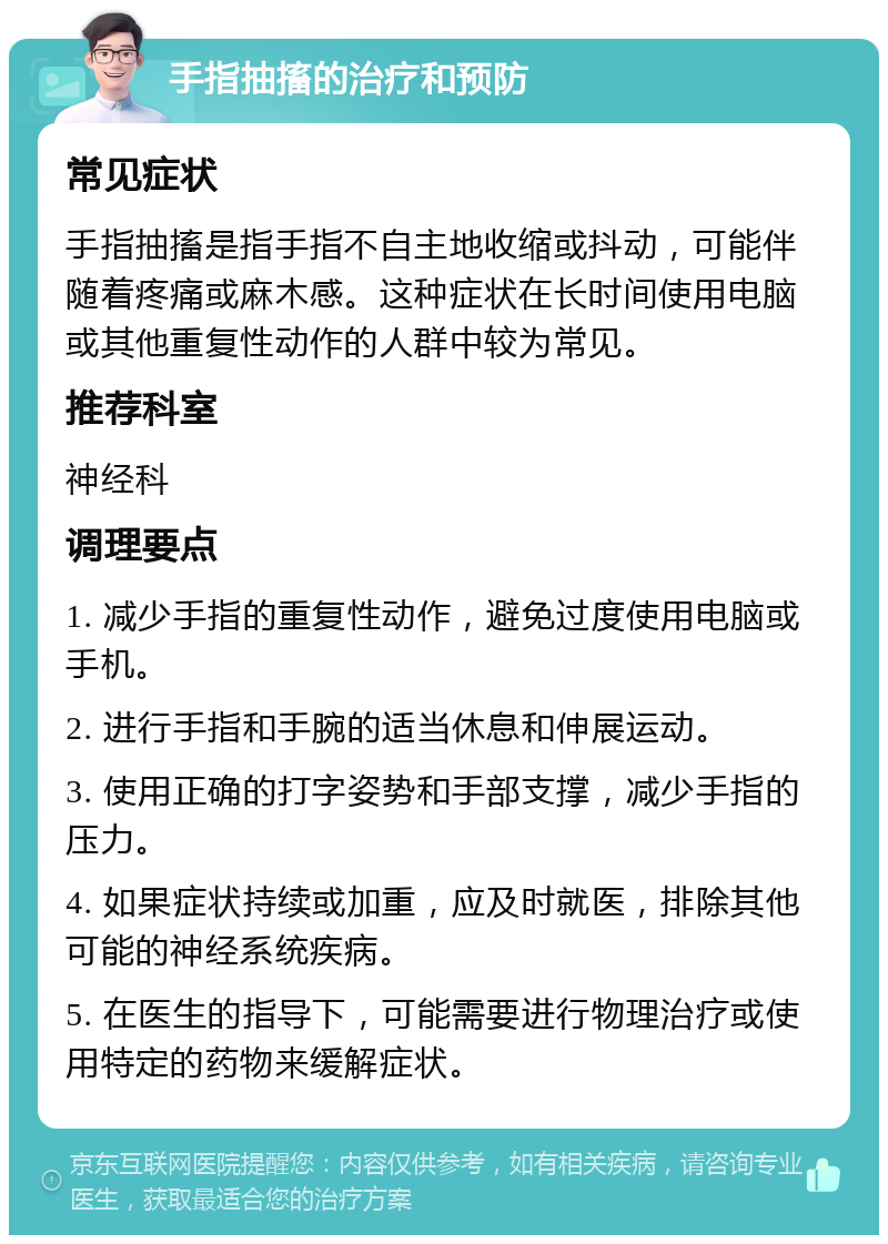 手指抽搐的治疗和预防 常见症状 手指抽搐是指手指不自主地收缩或抖动，可能伴随着疼痛或麻木感。这种症状在长时间使用电脑或其他重复性动作的人群中较为常见。 推荐科室 神经科 调理要点 1. 减少手指的重复性动作，避免过度使用电脑或手机。 2. 进行手指和手腕的适当休息和伸展运动。 3. 使用正确的打字姿势和手部支撑，减少手指的压力。 4. 如果症状持续或加重，应及时就医，排除其他可能的神经系统疾病。 5. 在医生的指导下，可能需要进行物理治疗或使用特定的药物来缓解症状。