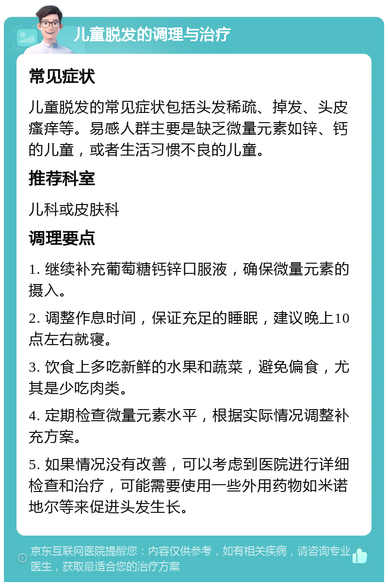 儿童脱发的调理与治疗 常见症状 儿童脱发的常见症状包括头发稀疏、掉发、头皮瘙痒等。易感人群主要是缺乏微量元素如锌、钙的儿童，或者生活习惯不良的儿童。 推荐科室 儿科或皮肤科 调理要点 1. 继续补充葡萄糖钙锌口服液，确保微量元素的摄入。 2. 调整作息时间，保证充足的睡眠，建议晚上10点左右就寝。 3. 饮食上多吃新鲜的水果和蔬菜，避免偏食，尤其是少吃肉类。 4. 定期检查微量元素水平，根据实际情况调整补充方案。 5. 如果情况没有改善，可以考虑到医院进行详细检查和治疗，可能需要使用一些外用药物如米诺地尔等来促进头发生长。