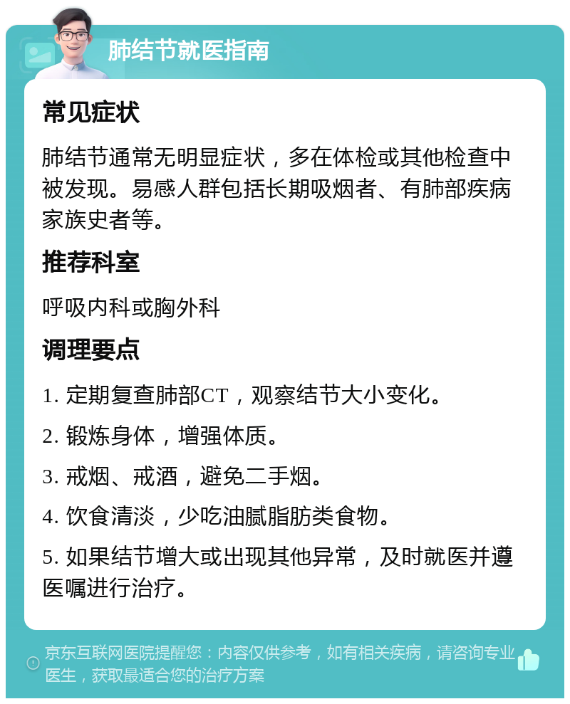 肺结节就医指南 常见症状 肺结节通常无明显症状，多在体检或其他检查中被发现。易感人群包括长期吸烟者、有肺部疾病家族史者等。 推荐科室 呼吸内科或胸外科 调理要点 1. 定期复查肺部CT，观察结节大小变化。 2. 锻炼身体，增强体质。 3. 戒烟、戒酒，避免二手烟。 4. 饮食清淡，少吃油腻脂肪类食物。 5. 如果结节增大或出现其他异常，及时就医并遵医嘱进行治疗。