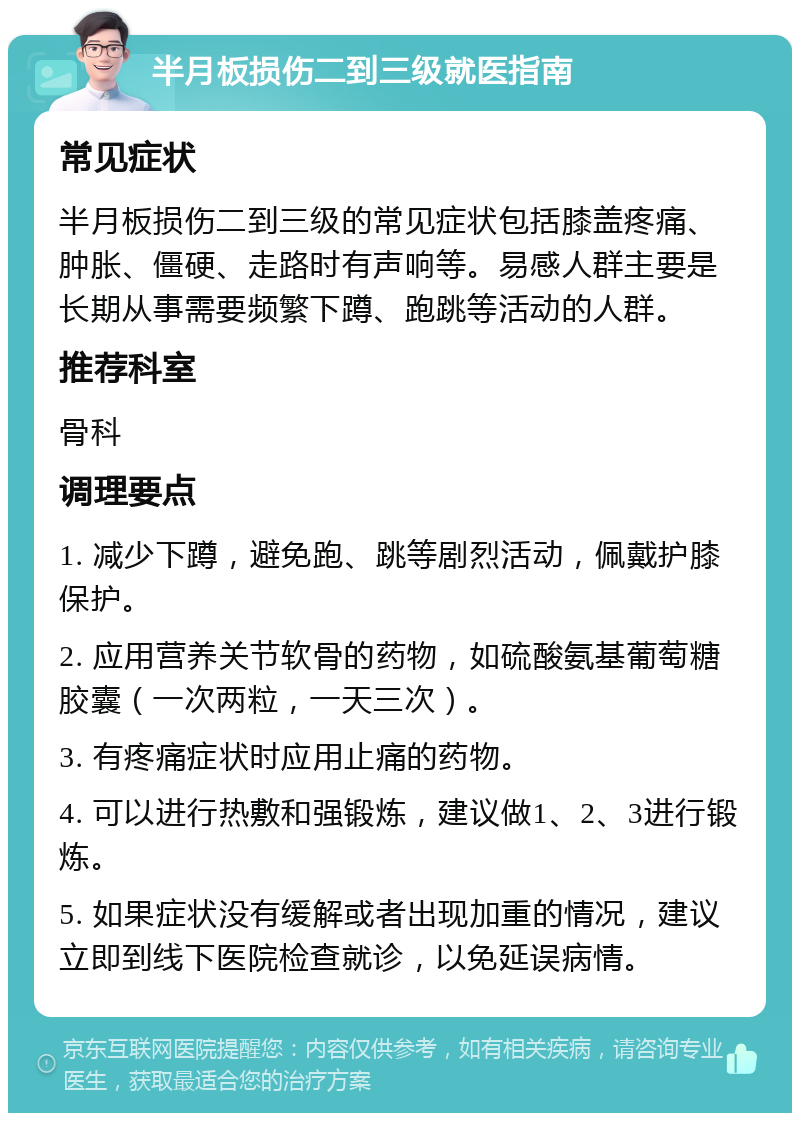 半月板损伤二到三级就医指南 常见症状 半月板损伤二到三级的常见症状包括膝盖疼痛、肿胀、僵硬、走路时有声响等。易感人群主要是长期从事需要频繁下蹲、跑跳等活动的人群。 推荐科室 骨科 调理要点 1. 减少下蹲，避免跑、跳等剧烈活动，佩戴护膝保护。 2. 应用营养关节软骨的药物，如硫酸氨基葡萄糖胶囊（一次两粒，一天三次）。 3. 有疼痛症状时应用止痛的药物。 4. 可以进行热敷和强锻炼，建议做1、2、3进行锻炼。 5. 如果症状没有缓解或者出现加重的情况，建议立即到线下医院检查就诊，以免延误病情。