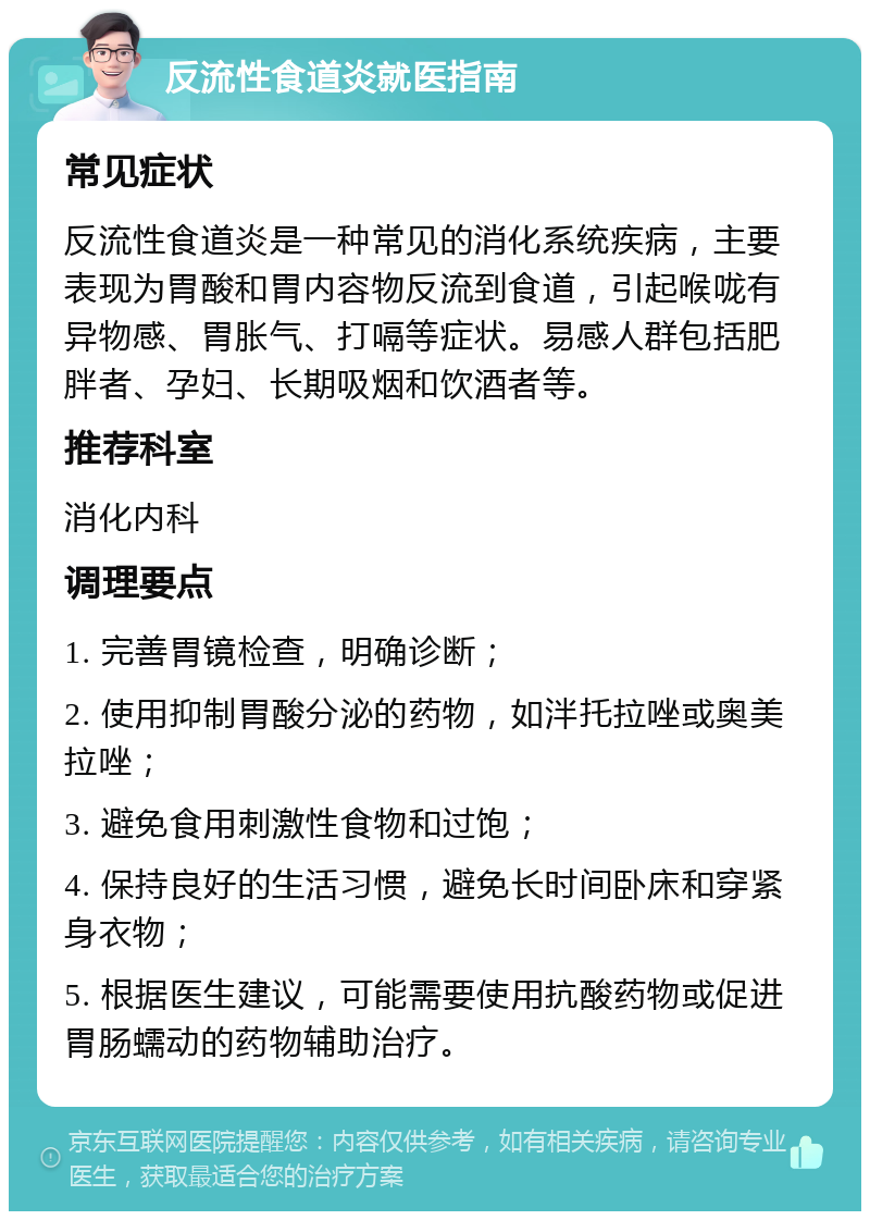 反流性食道炎就医指南 常见症状 反流性食道炎是一种常见的消化系统疾病，主要表现为胃酸和胃内容物反流到食道，引起喉咙有异物感、胃胀气、打嗝等症状。易感人群包括肥胖者、孕妇、长期吸烟和饮酒者等。 推荐科室 消化内科 调理要点 1. 完善胃镜检查，明确诊断； 2. 使用抑制胃酸分泌的药物，如泮托拉唑或奥美拉唑； 3. 避免食用刺激性食物和过饱； 4. 保持良好的生活习惯，避免长时间卧床和穿紧身衣物； 5. 根据医生建议，可能需要使用抗酸药物或促进胃肠蠕动的药物辅助治疗。