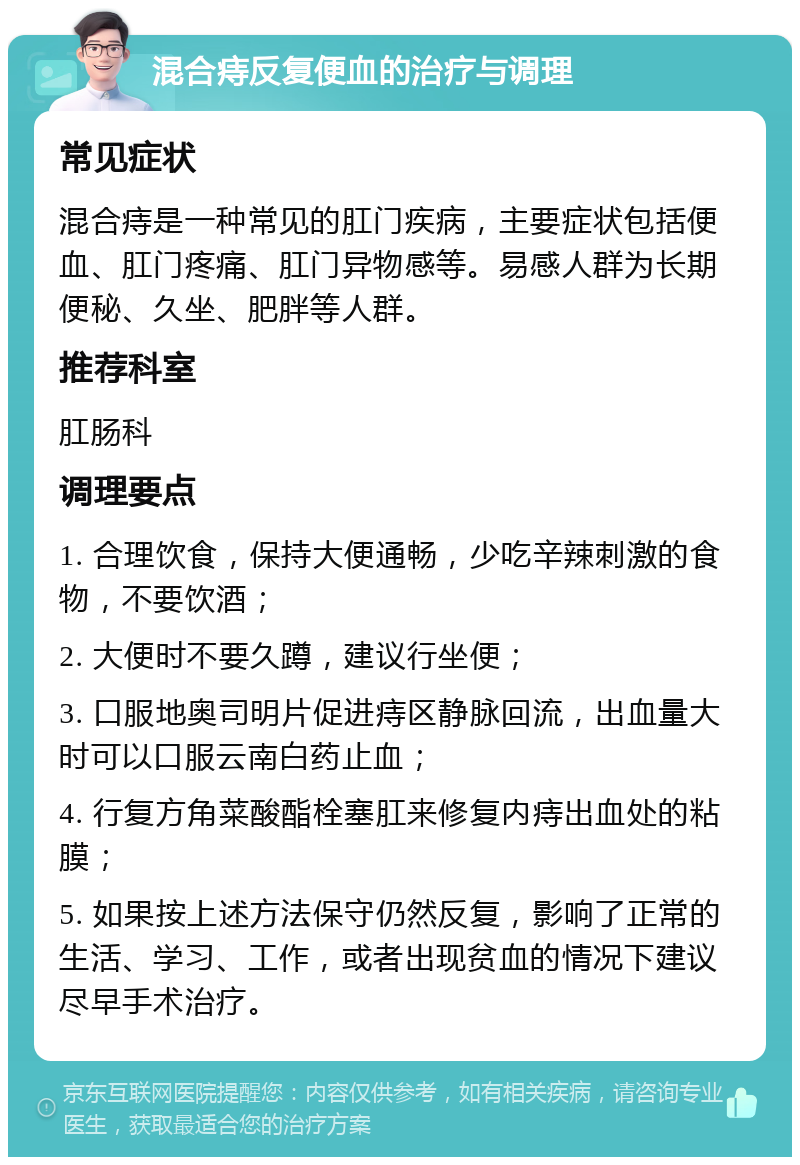 混合痔反复便血的治疗与调理 常见症状 混合痔是一种常见的肛门疾病，主要症状包括便血、肛门疼痛、肛门异物感等。易感人群为长期便秘、久坐、肥胖等人群。 推荐科室 肛肠科 调理要点 1. 合理饮食，保持大便通畅，少吃辛辣刺激的食物，不要饮酒； 2. 大便时不要久蹲，建议行坐便； 3. 口服地奥司明片促进痔区静脉回流，出血量大时可以口服云南白药止血； 4. 行复方角菜酸酯栓塞肛来修复内痔出血处的粘膜； 5. 如果按上述方法保守仍然反复，影响了正常的生活、学习、工作，或者出现贫血的情况下建议尽早手术治疗。