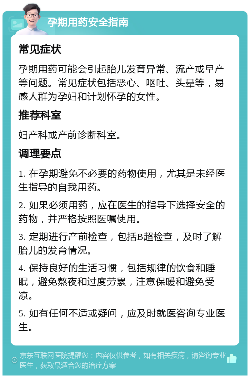 孕期用药安全指南 常见症状 孕期用药可能会引起胎儿发育异常、流产或早产等问题。常见症状包括恶心、呕吐、头晕等，易感人群为孕妇和计划怀孕的女性。 推荐科室 妇产科或产前诊断科室。 调理要点 1. 在孕期避免不必要的药物使用，尤其是未经医生指导的自我用药。 2. 如果必须用药，应在医生的指导下选择安全的药物，并严格按照医嘱使用。 3. 定期进行产前检查，包括B超检查，及时了解胎儿的发育情况。 4. 保持良好的生活习惯，包括规律的饮食和睡眠，避免熬夜和过度劳累，注意保暖和避免受凉。 5. 如有任何不适或疑问，应及时就医咨询专业医生。