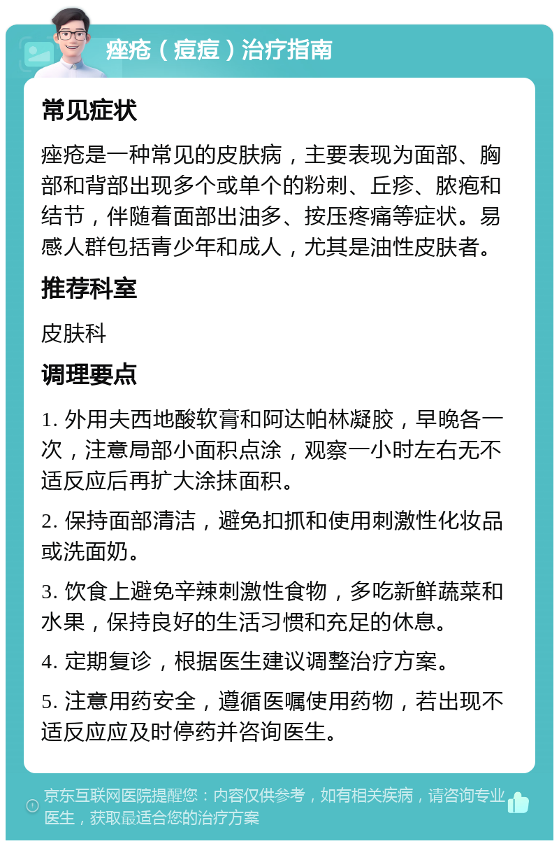 痤疮（痘痘）治疗指南 常见症状 痤疮是一种常见的皮肤病，主要表现为面部、胸部和背部出现多个或单个的粉刺、丘疹、脓疱和结节，伴随着面部出油多、按压疼痛等症状。易感人群包括青少年和成人，尤其是油性皮肤者。 推荐科室 皮肤科 调理要点 1. 外用夫西地酸软膏和阿达帕林凝胶，早晚各一次，注意局部小面积点涂，观察一小时左右无不适反应后再扩大涂抹面积。 2. 保持面部清洁，避免扣抓和使用刺激性化妆品或洗面奶。 3. 饮食上避免辛辣刺激性食物，多吃新鲜蔬菜和水果，保持良好的生活习惯和充足的休息。 4. 定期复诊，根据医生建议调整治疗方案。 5. 注意用药安全，遵循医嘱使用药物，若出现不适反应应及时停药并咨询医生。