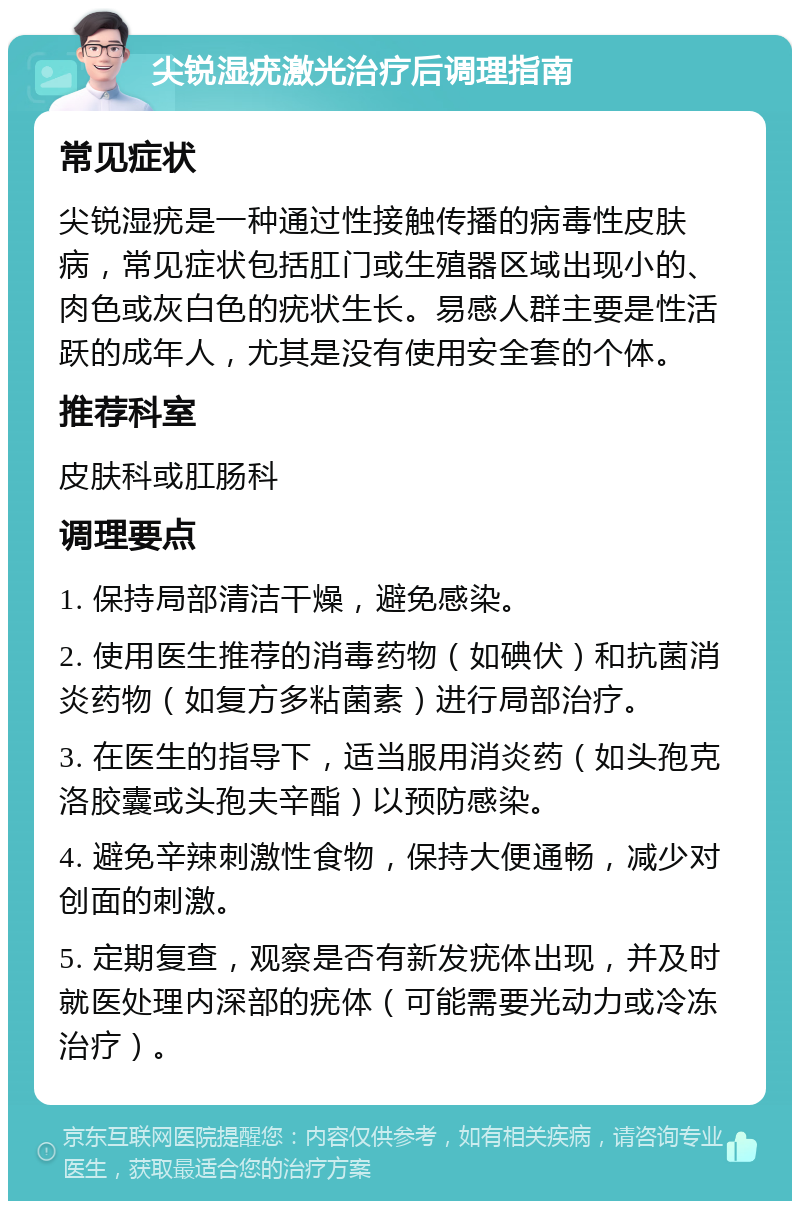 尖锐湿疣激光治疗后调理指南 常见症状 尖锐湿疣是一种通过性接触传播的病毒性皮肤病，常见症状包括肛门或生殖器区域出现小的、肉色或灰白色的疣状生长。易感人群主要是性活跃的成年人，尤其是没有使用安全套的个体。 推荐科室 皮肤科或肛肠科 调理要点 1. 保持局部清洁干燥，避免感染。 2. 使用医生推荐的消毒药物（如碘伏）和抗菌消炎药物（如复方多粘菌素）进行局部治疗。 3. 在医生的指导下，适当服用消炎药（如头孢克洛胶囊或头孢夫辛酯）以预防感染。 4. 避免辛辣刺激性食物，保持大便通畅，减少对创面的刺激。 5. 定期复查，观察是否有新发疣体出现，并及时就医处理内深部的疣体（可能需要光动力或冷冻治疗）。