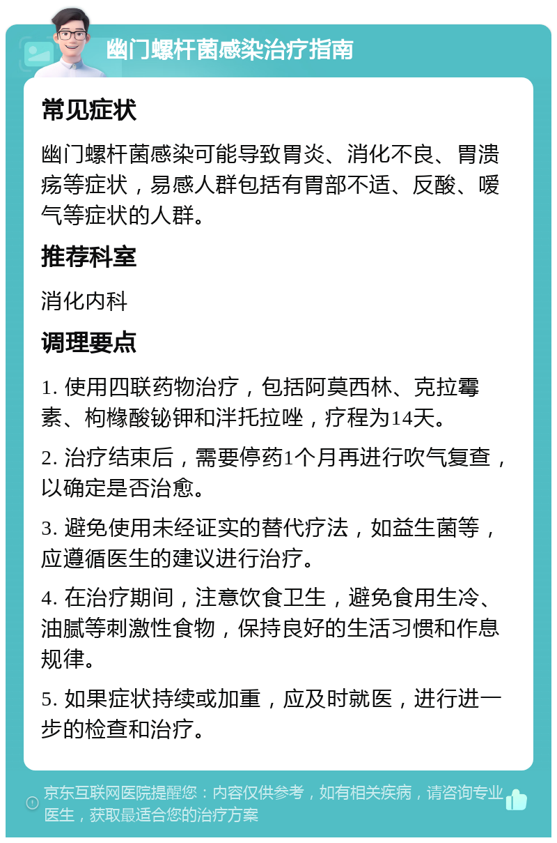 幽门螺杆菌感染治疗指南 常见症状 幽门螺杆菌感染可能导致胃炎、消化不良、胃溃疡等症状，易感人群包括有胃部不适、反酸、嗳气等症状的人群。 推荐科室 消化内科 调理要点 1. 使用四联药物治疗，包括阿莫西林、克拉霉素、枸橼酸铋钾和泮托拉唑，疗程为14天。 2. 治疗结束后，需要停药1个月再进行吹气复查，以确定是否治愈。 3. 避免使用未经证实的替代疗法，如益生菌等，应遵循医生的建议进行治疗。 4. 在治疗期间，注意饮食卫生，避免食用生冷、油腻等刺激性食物，保持良好的生活习惯和作息规律。 5. 如果症状持续或加重，应及时就医，进行进一步的检查和治疗。