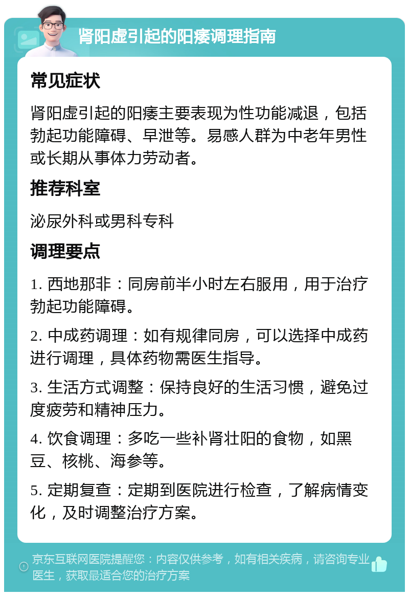 肾阳虚引起的阳痿调理指南 常见症状 肾阳虚引起的阳痿主要表现为性功能减退，包括勃起功能障碍、早泄等。易感人群为中老年男性或长期从事体力劳动者。 推荐科室 泌尿外科或男科专科 调理要点 1. 西地那非：同房前半小时左右服用，用于治疗勃起功能障碍。 2. 中成药调理：如有规律同房，可以选择中成药进行调理，具体药物需医生指导。 3. 生活方式调整：保持良好的生活习惯，避免过度疲劳和精神压力。 4. 饮食调理：多吃一些补肾壮阳的食物，如黑豆、核桃、海参等。 5. 定期复查：定期到医院进行检查，了解病情变化，及时调整治疗方案。