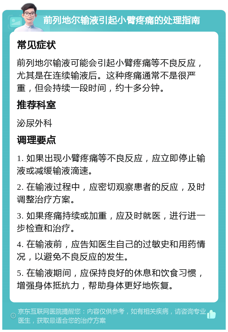 前列地尔输液引起小臂疼痛的处理指南 常见症状 前列地尔输液可能会引起小臂疼痛等不良反应，尤其是在连续输液后。这种疼痛通常不是很严重，但会持续一段时间，约十多分钟。 推荐科室 泌尿外科 调理要点 1. 如果出现小臂疼痛等不良反应，应立即停止输液或减缓输液滴速。 2. 在输液过程中，应密切观察患者的反应，及时调整治疗方案。 3. 如果疼痛持续或加重，应及时就医，进行进一步检查和治疗。 4. 在输液前，应告知医生自己的过敏史和用药情况，以避免不良反应的发生。 5. 在输液期间，应保持良好的休息和饮食习惯，增强身体抵抗力，帮助身体更好地恢复。