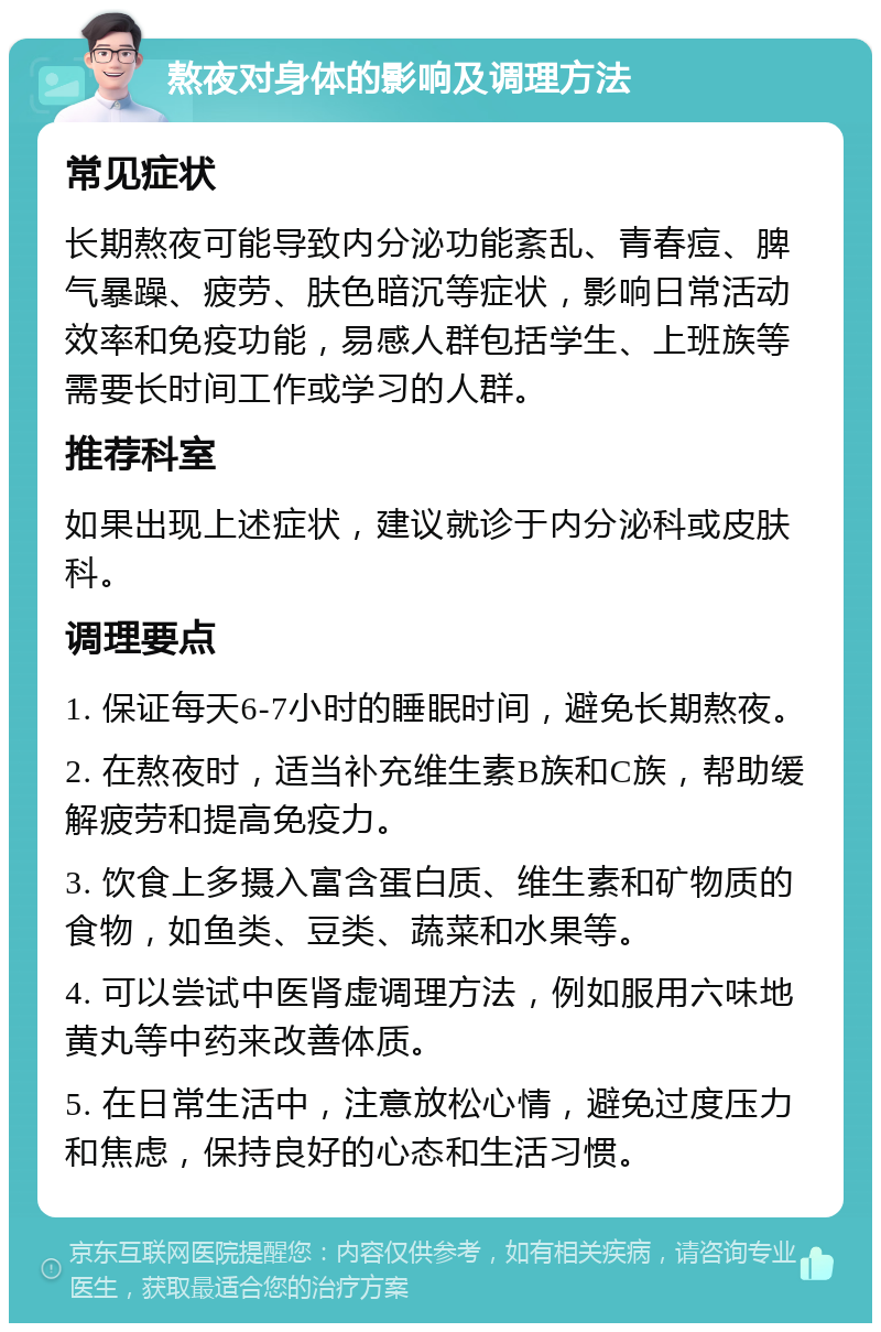 熬夜对身体的影响及调理方法 常见症状 长期熬夜可能导致内分泌功能紊乱、青春痘、脾气暴躁、疲劳、肤色暗沉等症状，影响日常活动效率和免疫功能，易感人群包括学生、上班族等需要长时间工作或学习的人群。 推荐科室 如果出现上述症状，建议就诊于内分泌科或皮肤科。 调理要点 1. 保证每天6-7小时的睡眠时间，避免长期熬夜。 2. 在熬夜时，适当补充维生素B族和C族，帮助缓解疲劳和提高免疫力。 3. 饮食上多摄入富含蛋白质、维生素和矿物质的食物，如鱼类、豆类、蔬菜和水果等。 4. 可以尝试中医肾虚调理方法，例如服用六味地黄丸等中药来改善体质。 5. 在日常生活中，注意放松心情，避免过度压力和焦虑，保持良好的心态和生活习惯。