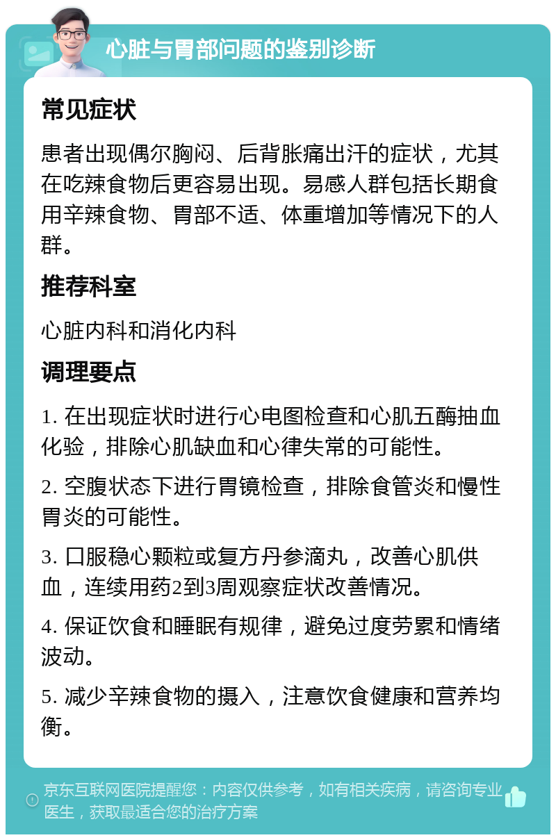 心脏与胃部问题的鉴别诊断 常见症状 患者出现偶尔胸闷、后背胀痛出汗的症状，尤其在吃辣食物后更容易出现。易感人群包括长期食用辛辣食物、胃部不适、体重增加等情况下的人群。 推荐科室 心脏内科和消化内科 调理要点 1. 在出现症状时进行心电图检查和心肌五酶抽血化验，排除心肌缺血和心律失常的可能性。 2. 空腹状态下进行胃镜检查，排除食管炎和慢性胃炎的可能性。 3. 口服稳心颗粒或复方丹参滴丸，改善心肌供血，连续用药2到3周观察症状改善情况。 4. 保证饮食和睡眠有规律，避免过度劳累和情绪波动。 5. 减少辛辣食物的摄入，注意饮食健康和营养均衡。