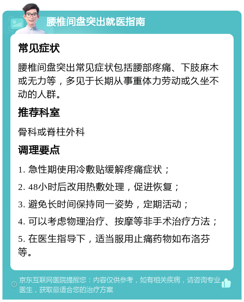 腰椎间盘突出就医指南 常见症状 腰椎间盘突出常见症状包括腰部疼痛、下肢麻木或无力等，多见于长期从事重体力劳动或久坐不动的人群。 推荐科室 骨科或脊柱外科 调理要点 1. 急性期使用冷敷贴缓解疼痛症状； 2. 48小时后改用热敷处理，促进恢复； 3. 避免长时间保持同一姿势，定期活动； 4. 可以考虑物理治疗、按摩等非手术治疗方法； 5. 在医生指导下，适当服用止痛药物如布洛芬等。