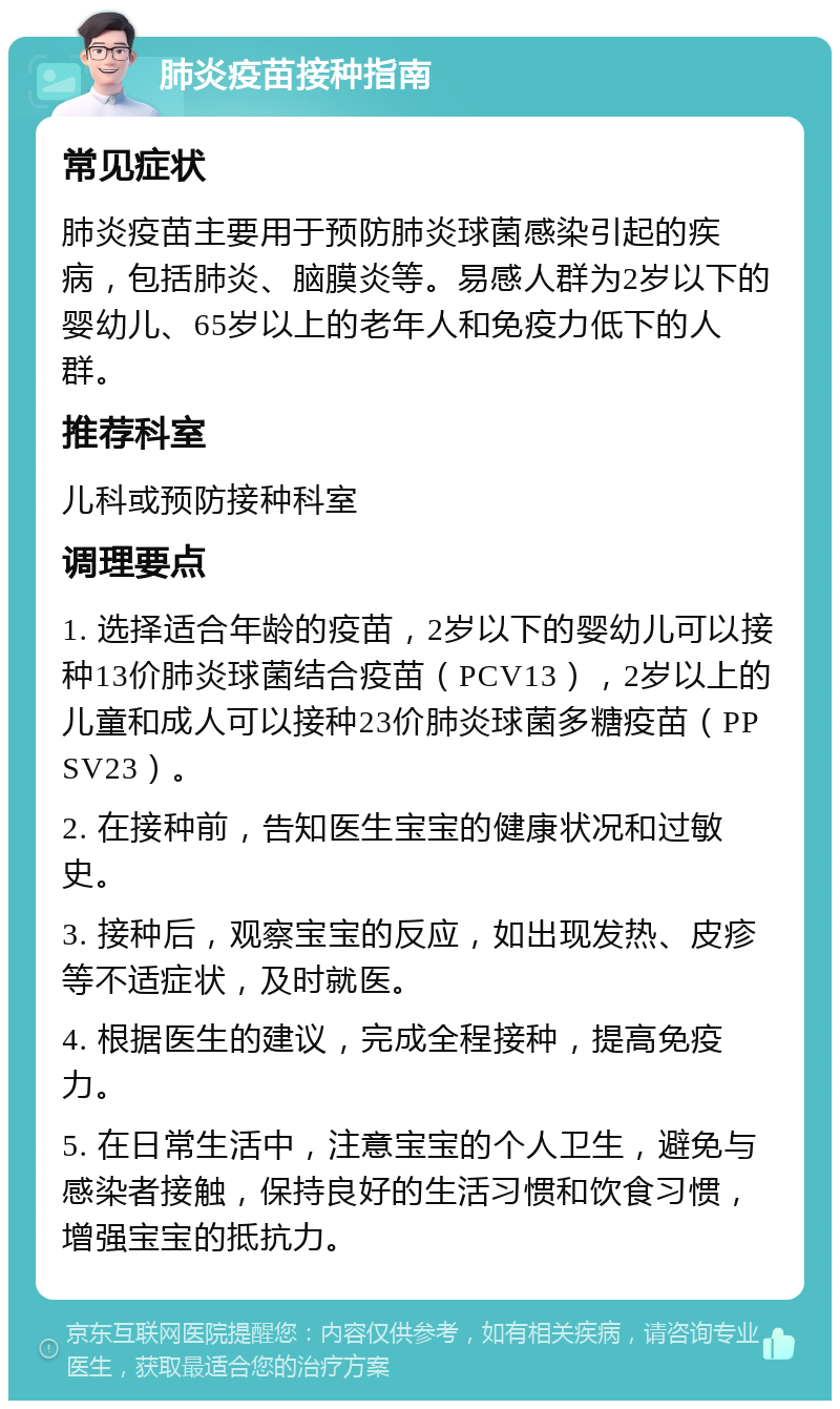 肺炎疫苗接种指南 常见症状 肺炎疫苗主要用于预防肺炎球菌感染引起的疾病，包括肺炎、脑膜炎等。易感人群为2岁以下的婴幼儿、65岁以上的老年人和免疫力低下的人群。 推荐科室 儿科或预防接种科室 调理要点 1. 选择适合年龄的疫苗，2岁以下的婴幼儿可以接种13价肺炎球菌结合疫苗（PCV13），2岁以上的儿童和成人可以接种23价肺炎球菌多糖疫苗（PPSV23）。 2. 在接种前，告知医生宝宝的健康状况和过敏史。 3. 接种后，观察宝宝的反应，如出现发热、皮疹等不适症状，及时就医。 4. 根据医生的建议，完成全程接种，提高免疫力。 5. 在日常生活中，注意宝宝的个人卫生，避免与感染者接触，保持良好的生活习惯和饮食习惯，增强宝宝的抵抗力。