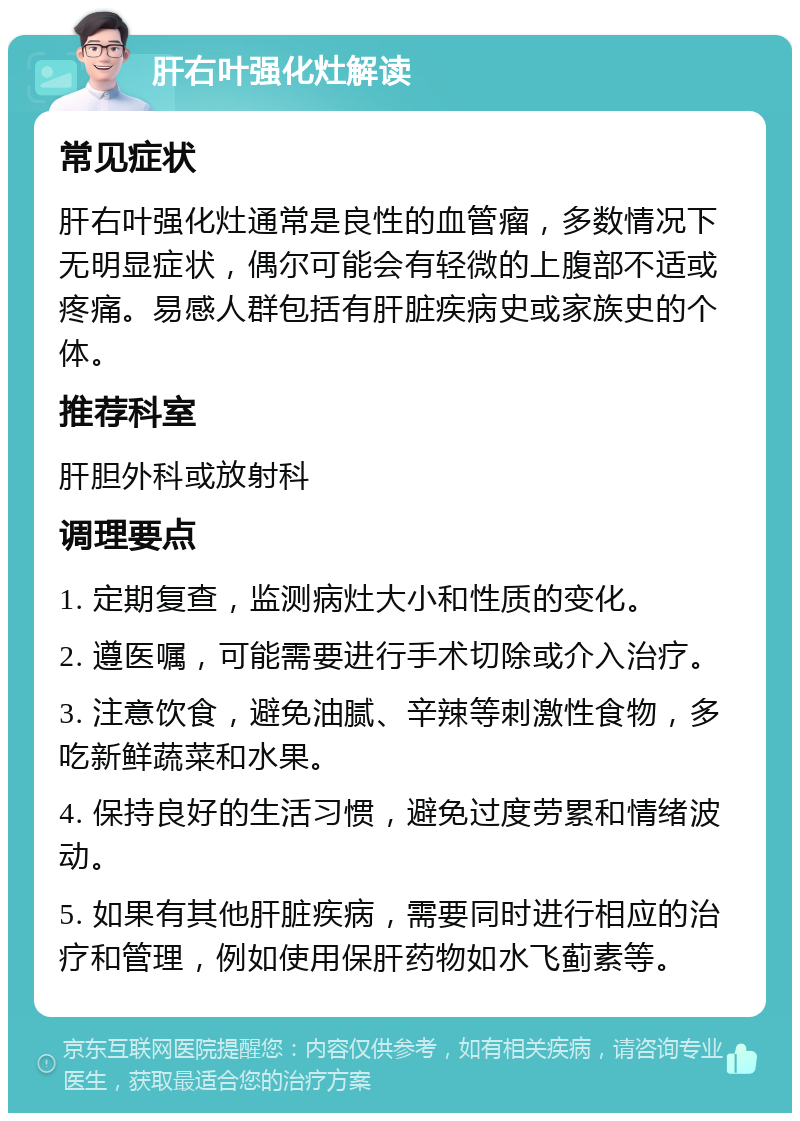 肝右叶强化灶解读 常见症状 肝右叶强化灶通常是良性的血管瘤，多数情况下无明显症状，偶尔可能会有轻微的上腹部不适或疼痛。易感人群包括有肝脏疾病史或家族史的个体。 推荐科室 肝胆外科或放射科 调理要点 1. 定期复查，监测病灶大小和性质的变化。 2. 遵医嘱，可能需要进行手术切除或介入治疗。 3. 注意饮食，避免油腻、辛辣等刺激性食物，多吃新鲜蔬菜和水果。 4. 保持良好的生活习惯，避免过度劳累和情绪波动。 5. 如果有其他肝脏疾病，需要同时进行相应的治疗和管理，例如使用保肝药物如水飞蓟素等。