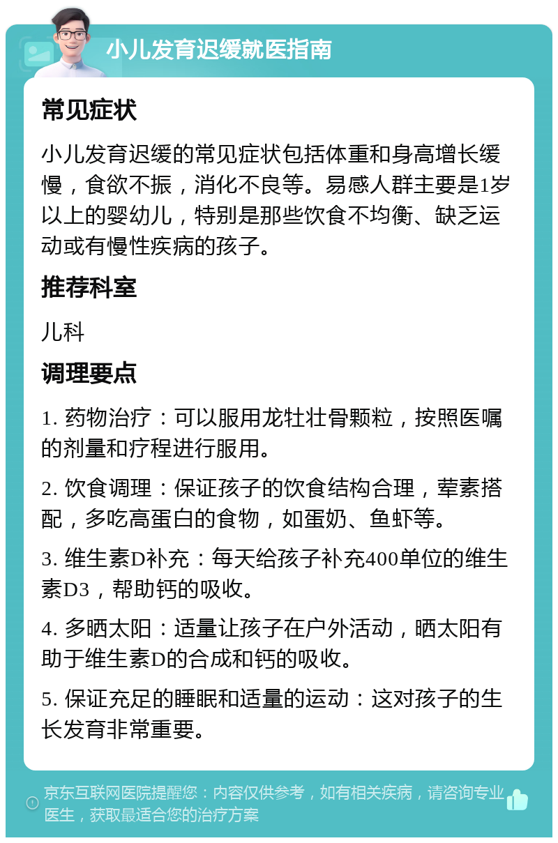 小儿发育迟缓就医指南 常见症状 小儿发育迟缓的常见症状包括体重和身高增长缓慢，食欲不振，消化不良等。易感人群主要是1岁以上的婴幼儿，特别是那些饮食不均衡、缺乏运动或有慢性疾病的孩子。 推荐科室 儿科 调理要点 1. 药物治疗：可以服用龙牡壮骨颗粒，按照医嘱的剂量和疗程进行服用。 2. 饮食调理：保证孩子的饮食结构合理，荤素搭配，多吃高蛋白的食物，如蛋奶、鱼虾等。 3. 维生素D补充：每天给孩子补充400单位的维生素D3，帮助钙的吸收。 4. 多晒太阳：适量让孩子在户外活动，晒太阳有助于维生素D的合成和钙的吸收。 5. 保证充足的睡眠和适量的运动：这对孩子的生长发育非常重要。