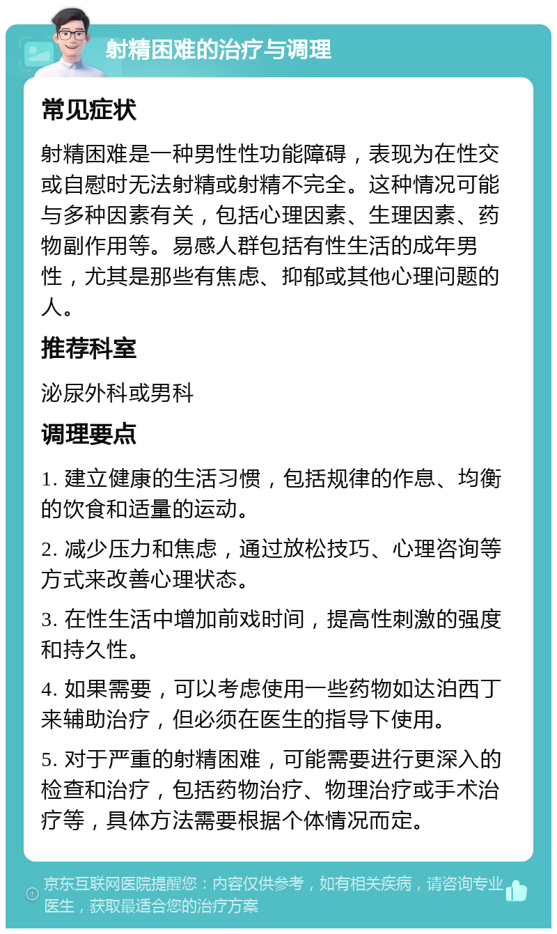 射精困难的治疗与调理 常见症状 射精困难是一种男性性功能障碍，表现为在性交或自慰时无法射精或射精不完全。这种情况可能与多种因素有关，包括心理因素、生理因素、药物副作用等。易感人群包括有性生活的成年男性，尤其是那些有焦虑、抑郁或其他心理问题的人。 推荐科室 泌尿外科或男科 调理要点 1. 建立健康的生活习惯，包括规律的作息、均衡的饮食和适量的运动。 2. 减少压力和焦虑，通过放松技巧、心理咨询等方式来改善心理状态。 3. 在性生活中增加前戏时间，提高性刺激的强度和持久性。 4. 如果需要，可以考虑使用一些药物如达泊西丁来辅助治疗，但必须在医生的指导下使用。 5. 对于严重的射精困难，可能需要进行更深入的检查和治疗，包括药物治疗、物理治疗或手术治疗等，具体方法需要根据个体情况而定。