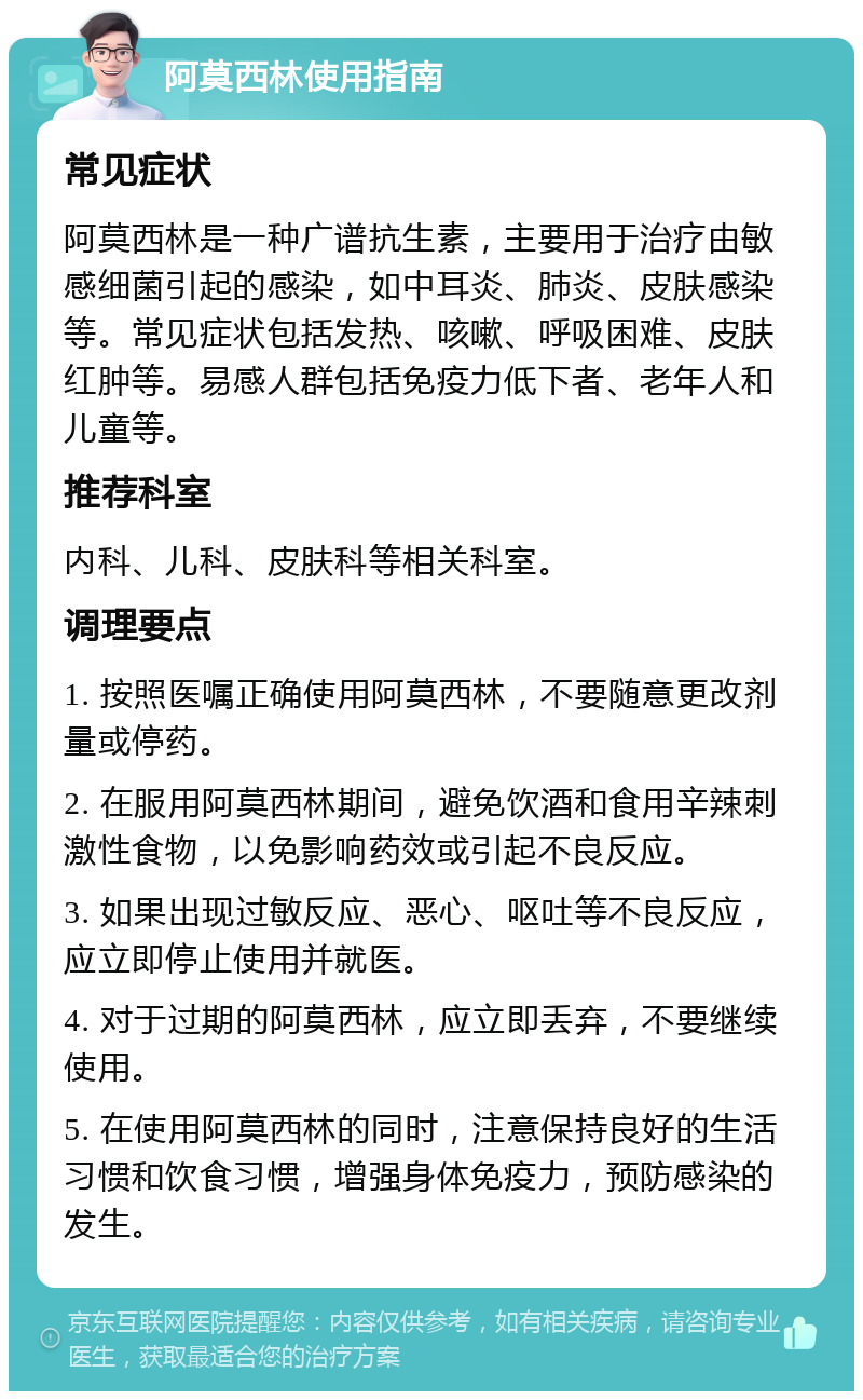 阿莫西林使用指南 常见症状 阿莫西林是一种广谱抗生素，主要用于治疗由敏感细菌引起的感染，如中耳炎、肺炎、皮肤感染等。常见症状包括发热、咳嗽、呼吸困难、皮肤红肿等。易感人群包括免疫力低下者、老年人和儿童等。 推荐科室 内科、儿科、皮肤科等相关科室。 调理要点 1. 按照医嘱正确使用阿莫西林，不要随意更改剂量或停药。 2. 在服用阿莫西林期间，避免饮酒和食用辛辣刺激性食物，以免影响药效或引起不良反应。 3. 如果出现过敏反应、恶心、呕吐等不良反应，应立即停止使用并就医。 4. 对于过期的阿莫西林，应立即丢弃，不要继续使用。 5. 在使用阿莫西林的同时，注意保持良好的生活习惯和饮食习惯，增强身体免疫力，预防感染的发生。