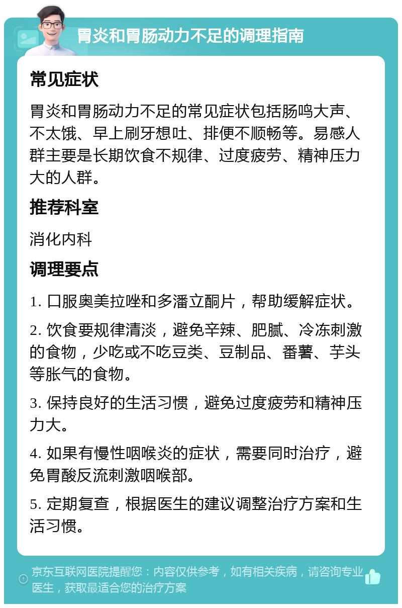 胃炎和胃肠动力不足的调理指南 常见症状 胃炎和胃肠动力不足的常见症状包括肠鸣大声、不太饿、早上刷牙想吐、排便不顺畅等。易感人群主要是长期饮食不规律、过度疲劳、精神压力大的人群。 推荐科室 消化内科 调理要点 1. 口服奥美拉唑和多潘立酮片，帮助缓解症状。 2. 饮食要规律清淡，避免辛辣、肥腻、冷冻刺激的食物，少吃或不吃豆类、豆制品、番薯、芋头等胀气的食物。 3. 保持良好的生活习惯，避免过度疲劳和精神压力大。 4. 如果有慢性咽喉炎的症状，需要同时治疗，避免胃酸反流刺激咽喉部。 5. 定期复查，根据医生的建议调整治疗方案和生活习惯。