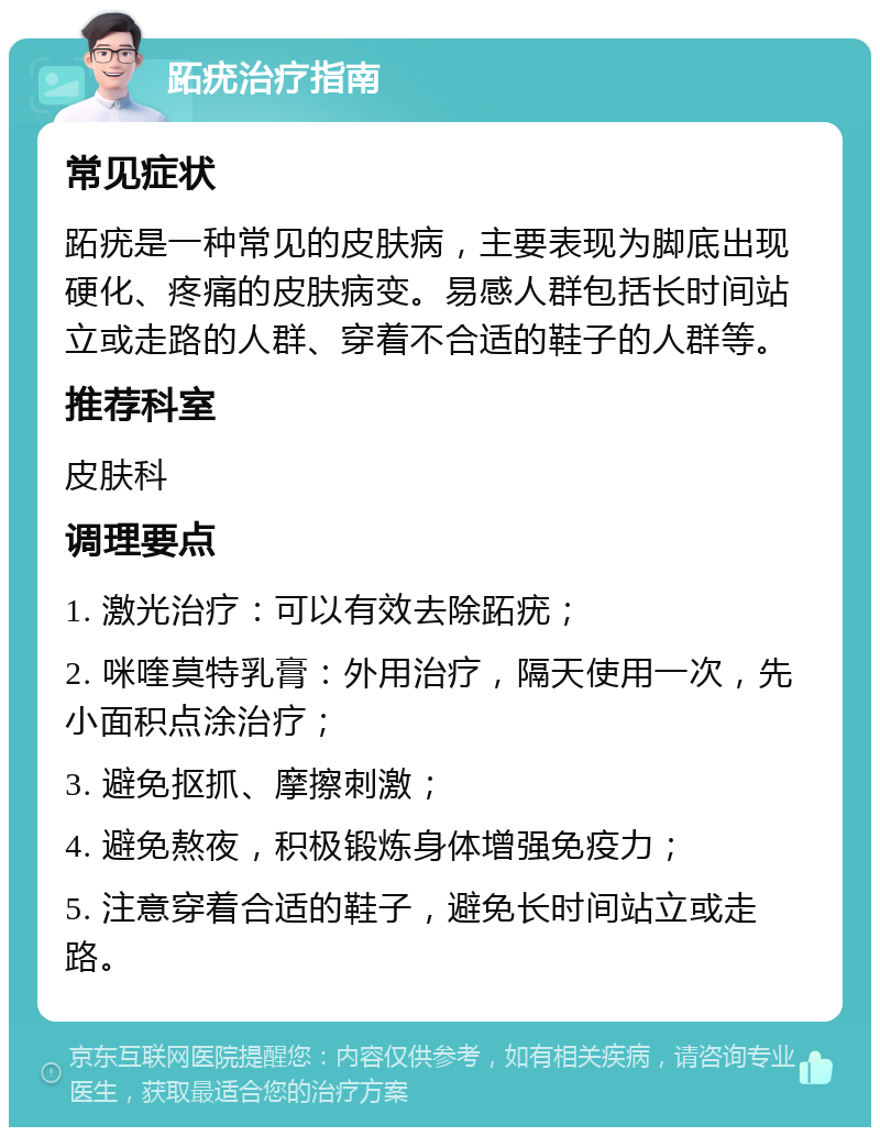 跖疣治疗指南 常见症状 跖疣是一种常见的皮肤病，主要表现为脚底出现硬化、疼痛的皮肤病变。易感人群包括长时间站立或走路的人群、穿着不合适的鞋子的人群等。 推荐科室 皮肤科 调理要点 1. 激光治疗：可以有效去除跖疣； 2. 咪喹莫特乳膏：外用治疗，隔天使用一次，先小面积点涂治疗； 3. 避免抠抓、摩擦刺激； 4. 避免熬夜，积极锻炼身体增强免疫力； 5. 注意穿着合适的鞋子，避免长时间站立或走路。