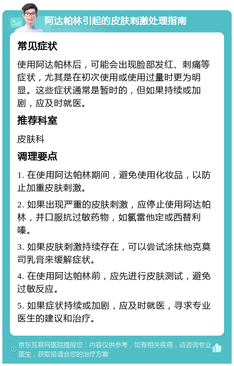 阿达帕林引起的皮肤刺激处理指南 常见症状 使用阿达帕林后，可能会出现脸部发红、刺痛等症状，尤其是在初次使用或使用过量时更为明显。这些症状通常是暂时的，但如果持续或加剧，应及时就医。 推荐科室 皮肤科 调理要点 1. 在使用阿达帕林期间，避免使用化妆品，以防止加重皮肤刺激。 2. 如果出现严重的皮肤刺激，应停止使用阿达帕林，并口服抗过敏药物，如氯雷他定或西替利嗪。 3. 如果皮肤刺激持续存在，可以尝试涂抹他克莫司乳膏来缓解症状。 4. 在使用阿达帕林前，应先进行皮肤测试，避免过敏反应。 5. 如果症状持续或加剧，应及时就医，寻求专业医生的建议和治疗。