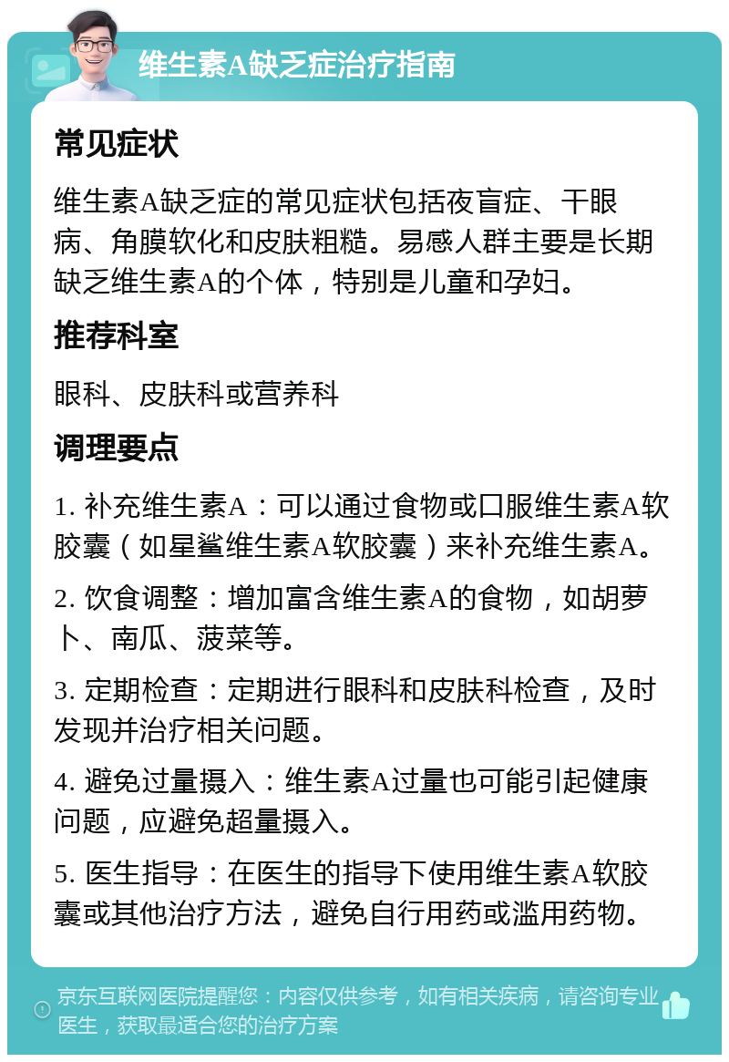 维生素A缺乏症治疗指南 常见症状 维生素A缺乏症的常见症状包括夜盲症、干眼病、角膜软化和皮肤粗糙。易感人群主要是长期缺乏维生素A的个体，特别是儿童和孕妇。 推荐科室 眼科、皮肤科或营养科 调理要点 1. 补充维生素A：可以通过食物或口服维生素A软胶囊（如星鲨维生素A软胶囊）来补充维生素A。 2. 饮食调整：增加富含维生素A的食物，如胡萝卜、南瓜、菠菜等。 3. 定期检查：定期进行眼科和皮肤科检查，及时发现并治疗相关问题。 4. 避免过量摄入：维生素A过量也可能引起健康问题，应避免超量摄入。 5. 医生指导：在医生的指导下使用维生素A软胶囊或其他治疗方法，避免自行用药或滥用药物。