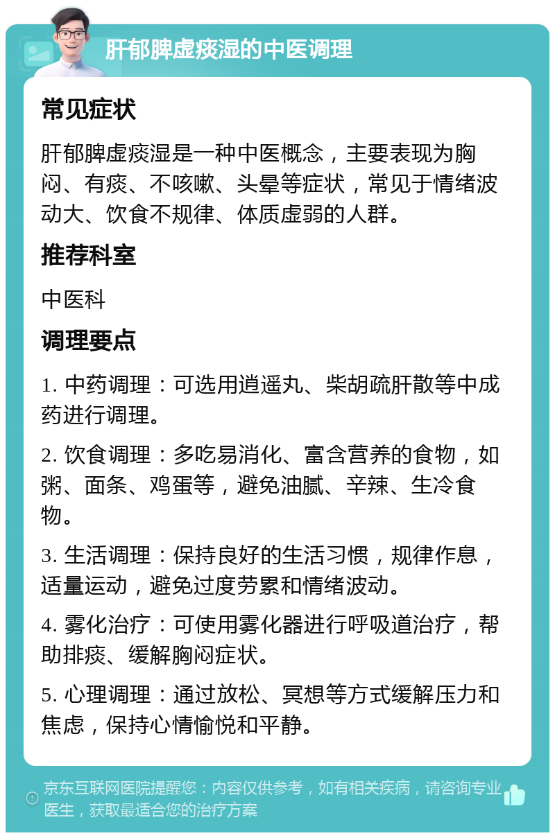 肝郁脾虚痰湿的中医调理 常见症状 肝郁脾虚痰湿是一种中医概念，主要表现为胸闷、有痰、不咳嗽、头晕等症状，常见于情绪波动大、饮食不规律、体质虚弱的人群。 推荐科室 中医科 调理要点 1. 中药调理：可选用逍遥丸、柴胡疏肝散等中成药进行调理。 2. 饮食调理：多吃易消化、富含营养的食物，如粥、面条、鸡蛋等，避免油腻、辛辣、生冷食物。 3. 生活调理：保持良好的生活习惯，规律作息，适量运动，避免过度劳累和情绪波动。 4. 雾化治疗：可使用雾化器进行呼吸道治疗，帮助排痰、缓解胸闷症状。 5. 心理调理：通过放松、冥想等方式缓解压力和焦虑，保持心情愉悦和平静。