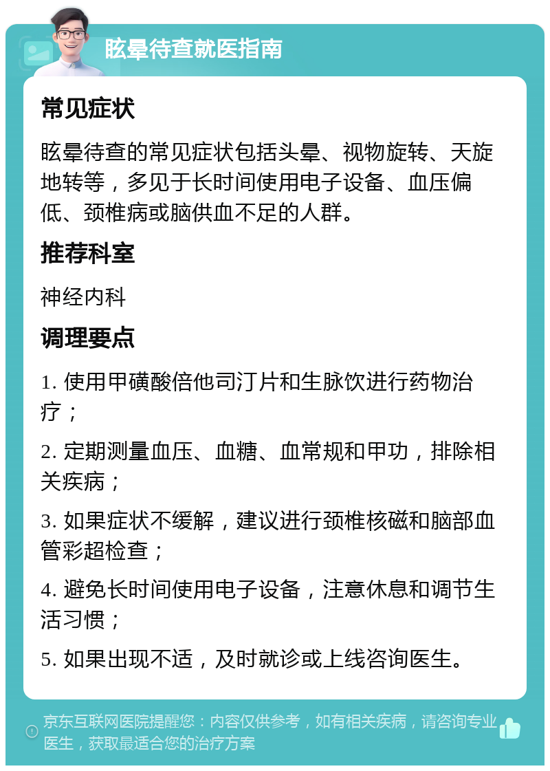 眩晕待查就医指南 常见症状 眩晕待查的常见症状包括头晕、视物旋转、天旋地转等，多见于长时间使用电子设备、血压偏低、颈椎病或脑供血不足的人群。 推荐科室 神经内科 调理要点 1. 使用甲磺酸倍他司汀片和生脉饮进行药物治疗； 2. 定期测量血压、血糖、血常规和甲功，排除相关疾病； 3. 如果症状不缓解，建议进行颈椎核磁和脑部血管彩超检查； 4. 避免长时间使用电子设备，注意休息和调节生活习惯； 5. 如果出现不适，及时就诊或上线咨询医生。