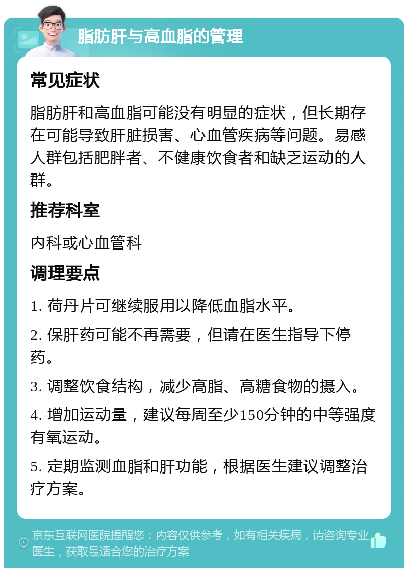 脂肪肝与高血脂的管理 常见症状 脂肪肝和高血脂可能没有明显的症状，但长期存在可能导致肝脏损害、心血管疾病等问题。易感人群包括肥胖者、不健康饮食者和缺乏运动的人群。 推荐科室 内科或心血管科 调理要点 1. 荷丹片可继续服用以降低血脂水平。 2. 保肝药可能不再需要，但请在医生指导下停药。 3. 调整饮食结构，减少高脂、高糖食物的摄入。 4. 增加运动量，建议每周至少150分钟的中等强度有氧运动。 5. 定期监测血脂和肝功能，根据医生建议调整治疗方案。