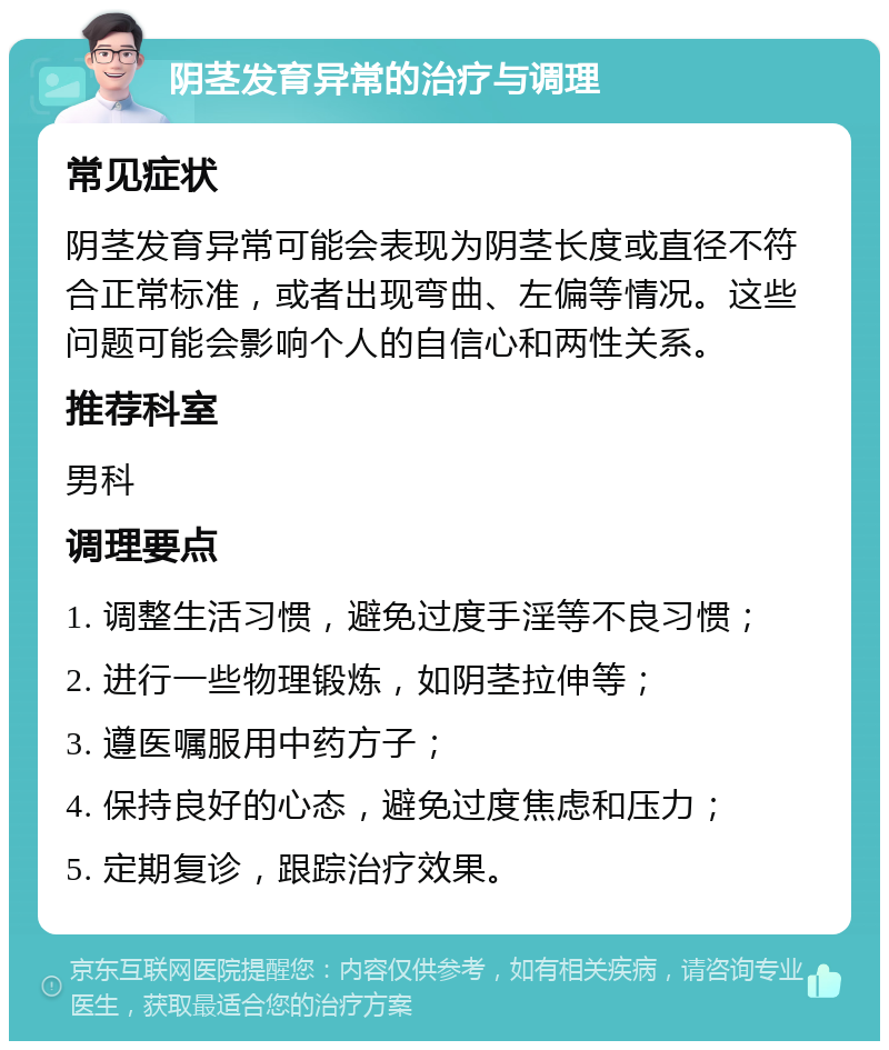 阴茎发育异常的治疗与调理 常见症状 阴茎发育异常可能会表现为阴茎长度或直径不符合正常标准，或者出现弯曲、左偏等情况。这些问题可能会影响个人的自信心和两性关系。 推荐科室 男科 调理要点 1. 调整生活习惯，避免过度手淫等不良习惯； 2. 进行一些物理锻炼，如阴茎拉伸等； 3. 遵医嘱服用中药方子； 4. 保持良好的心态，避免过度焦虑和压力； 5. 定期复诊，跟踪治疗效果。