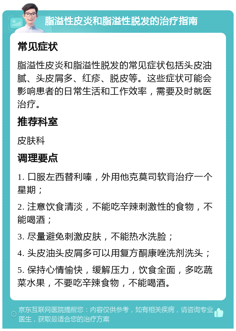 脂溢性皮炎和脂溢性脱发的治疗指南 常见症状 脂溢性皮炎和脂溢性脱发的常见症状包括头皮油腻、头皮屑多、红疹、脱皮等。这些症状可能会影响患者的日常生活和工作效率，需要及时就医治疗。 推荐科室 皮肤科 调理要点 1. 口服左西替利嗪，外用他克莫司软膏治疗一个星期； 2. 注意饮食清淡，不能吃辛辣刺激性的食物，不能喝酒； 3. 尽量避免刺激皮肤，不能热水洗脸； 4. 头皮油头皮屑多可以用复方酮康唑洗剂洗头； 5. 保持心情愉快，缓解压力，饮食全面，多吃蔬菜水果，不要吃辛辣食物，不能喝酒。