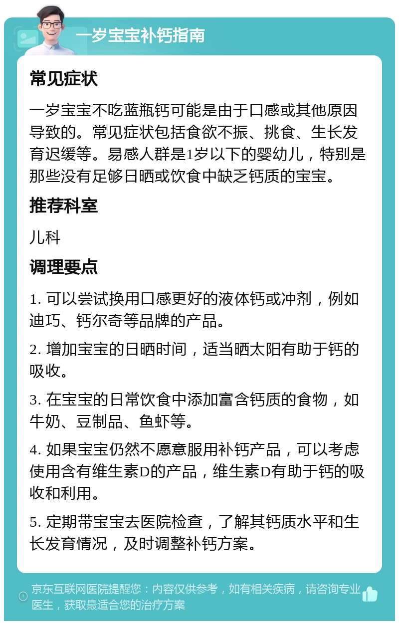 一岁宝宝补钙指南 常见症状 一岁宝宝不吃蓝瓶钙可能是由于口感或其他原因导致的。常见症状包括食欲不振、挑食、生长发育迟缓等。易感人群是1岁以下的婴幼儿，特别是那些没有足够日晒或饮食中缺乏钙质的宝宝。 推荐科室 儿科 调理要点 1. 可以尝试换用口感更好的液体钙或冲剂，例如迪巧、钙尔奇等品牌的产品。 2. 增加宝宝的日晒时间，适当晒太阳有助于钙的吸收。 3. 在宝宝的日常饮食中添加富含钙质的食物，如牛奶、豆制品、鱼虾等。 4. 如果宝宝仍然不愿意服用补钙产品，可以考虑使用含有维生素D的产品，维生素D有助于钙的吸收和利用。 5. 定期带宝宝去医院检查，了解其钙质水平和生长发育情况，及时调整补钙方案。