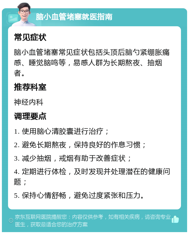 脑小血管堵塞就医指南 常见症状 脑小血管堵塞常见症状包括头顶后脑勺紧绷胀痛感、睡觉脑鸣等，易感人群为长期熬夜、抽烟者。 推荐科室 神经内科 调理要点 1. 使用脑心清胶囊进行治疗； 2. 避免长期熬夜，保持良好的作息习惯； 3. 减少抽烟，戒烟有助于改善症状； 4. 定期进行体检，及时发现并处理潜在的健康问题； 5. 保持心情舒畅，避免过度紧张和压力。