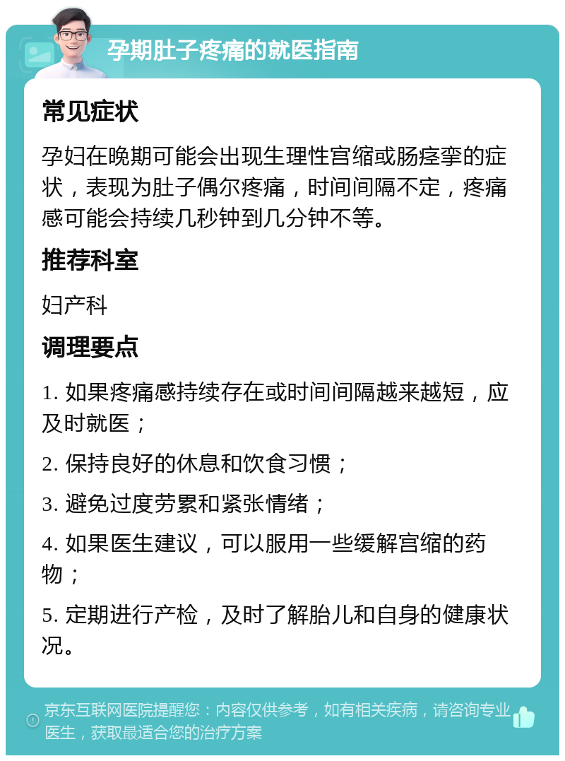 孕期肚子疼痛的就医指南 常见症状 孕妇在晚期可能会出现生理性宫缩或肠痉挛的症状，表现为肚子偶尔疼痛，时间间隔不定，疼痛感可能会持续几秒钟到几分钟不等。 推荐科室 妇产科 调理要点 1. 如果疼痛感持续存在或时间间隔越来越短，应及时就医； 2. 保持良好的休息和饮食习惯； 3. 避免过度劳累和紧张情绪； 4. 如果医生建议，可以服用一些缓解宫缩的药物； 5. 定期进行产检，及时了解胎儿和自身的健康状况。