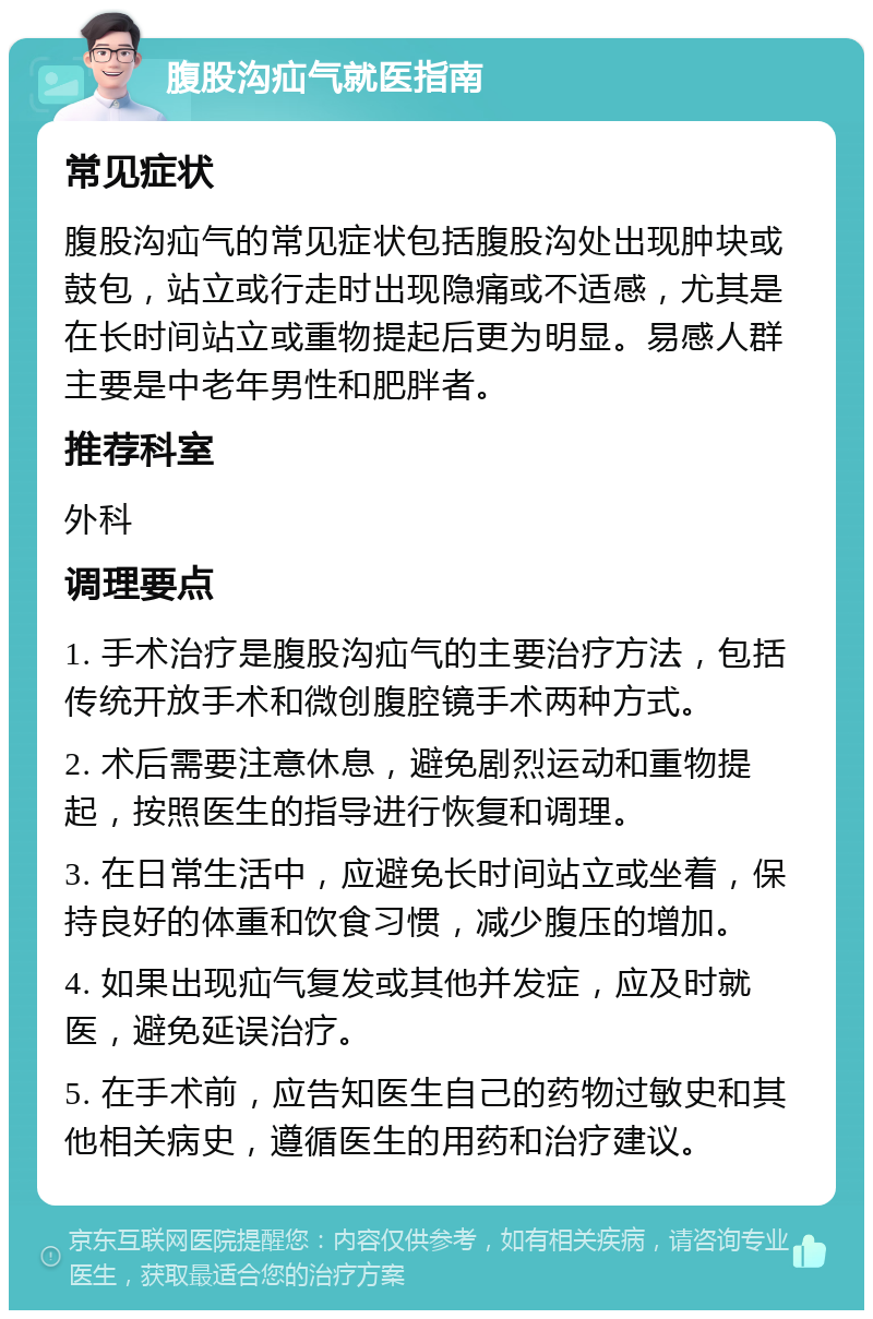 腹股沟疝气就医指南 常见症状 腹股沟疝气的常见症状包括腹股沟处出现肿块或鼓包，站立或行走时出现隐痛或不适感，尤其是在长时间站立或重物提起后更为明显。易感人群主要是中老年男性和肥胖者。 推荐科室 外科 调理要点 1. 手术治疗是腹股沟疝气的主要治疗方法，包括传统开放手术和微创腹腔镜手术两种方式。 2. 术后需要注意休息，避免剧烈运动和重物提起，按照医生的指导进行恢复和调理。 3. 在日常生活中，应避免长时间站立或坐着，保持良好的体重和饮食习惯，减少腹压的增加。 4. 如果出现疝气复发或其他并发症，应及时就医，避免延误治疗。 5. 在手术前，应告知医生自己的药物过敏史和其他相关病史，遵循医生的用药和治疗建议。