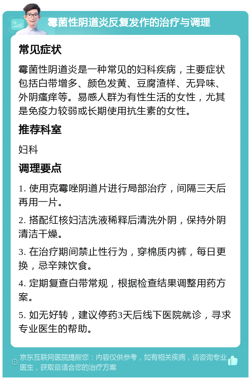 霉菌性阴道炎反复发作的治疗与调理 常见症状 霉菌性阴道炎是一种常见的妇科疾病，主要症状包括白带增多、颜色发黄、豆腐渣样、无异味、外阴瘙痒等。易感人群为有性生活的女性，尤其是免疫力较弱或长期使用抗生素的女性。 推荐科室 妇科 调理要点 1. 使用克霉唑阴道片进行局部治疗，间隔三天后再用一片。 2. 搭配红核妇洁洗液稀释后清洗外阴，保持外阴清洁干燥。 3. 在治疗期间禁止性行为，穿棉质内裤，每日更换，忌辛辣饮食。 4. 定期复查白带常规，根据检查结果调整用药方案。 5. 如无好转，建议停药3天后线下医院就诊，寻求专业医生的帮助。