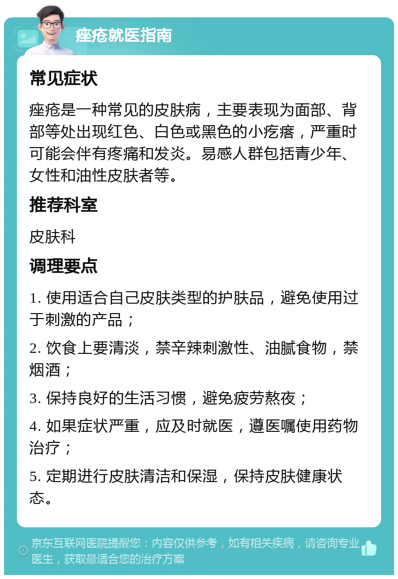 痤疮就医指南 常见症状 痤疮是一种常见的皮肤病，主要表现为面部、背部等处出现红色、白色或黑色的小疙瘩，严重时可能会伴有疼痛和发炎。易感人群包括青少年、女性和油性皮肤者等。 推荐科室 皮肤科 调理要点 1. 使用适合自己皮肤类型的护肤品，避免使用过于刺激的产品； 2. 饮食上要清淡，禁辛辣刺激性、油腻食物，禁烟酒； 3. 保持良好的生活习惯，避免疲劳熬夜； 4. 如果症状严重，应及时就医，遵医嘱使用药物治疗； 5. 定期进行皮肤清洁和保湿，保持皮肤健康状态。