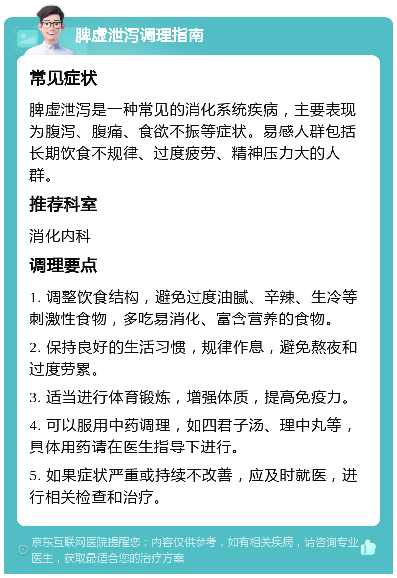 脾虚泄泻调理指南 常见症状 脾虚泄泻是一种常见的消化系统疾病，主要表现为腹泻、腹痛、食欲不振等症状。易感人群包括长期饮食不规律、过度疲劳、精神压力大的人群。 推荐科室 消化内科 调理要点 1. 调整饮食结构，避免过度油腻、辛辣、生冷等刺激性食物，多吃易消化、富含营养的食物。 2. 保持良好的生活习惯，规律作息，避免熬夜和过度劳累。 3. 适当进行体育锻炼，增强体质，提高免疫力。 4. 可以服用中药调理，如四君子汤、理中丸等，具体用药请在医生指导下进行。 5. 如果症状严重或持续不改善，应及时就医，进行相关检查和治疗。