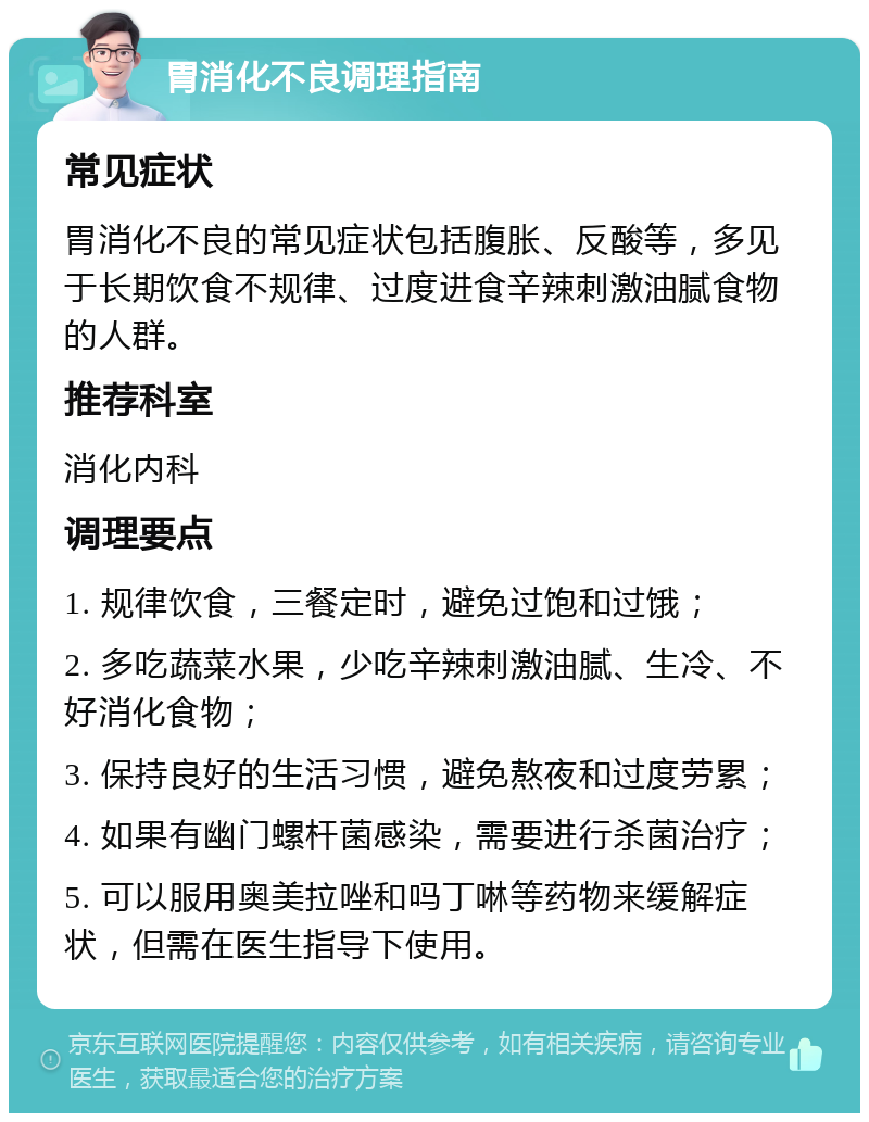 胃消化不良调理指南 常见症状 胃消化不良的常见症状包括腹胀、反酸等，多见于长期饮食不规律、过度进食辛辣刺激油腻食物的人群。 推荐科室 消化内科 调理要点 1. 规律饮食，三餐定时，避免过饱和过饿； 2. 多吃蔬菜水果，少吃辛辣刺激油腻、生冷、不好消化食物； 3. 保持良好的生活习惯，避免熬夜和过度劳累； 4. 如果有幽门螺杆菌感染，需要进行杀菌治疗； 5. 可以服用奥美拉唑和吗丁啉等药物来缓解症状，但需在医生指导下使用。