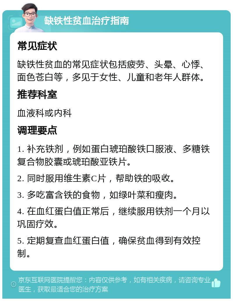 缺铁性贫血治疗指南 常见症状 缺铁性贫血的常见症状包括疲劳、头晕、心悸、面色苍白等，多见于女性、儿童和老年人群体。 推荐科室 血液科或内科 调理要点 1. 补充铁剂，例如蛋白琥珀酸铁口服液、多糖铁复合物胶囊或琥珀酸亚铁片。 2. 同时服用维生素C片，帮助铁的吸收。 3. 多吃富含铁的食物，如绿叶菜和瘦肉。 4. 在血红蛋白值正常后，继续服用铁剂一个月以巩固疗效。 5. 定期复查血红蛋白值，确保贫血得到有效控制。