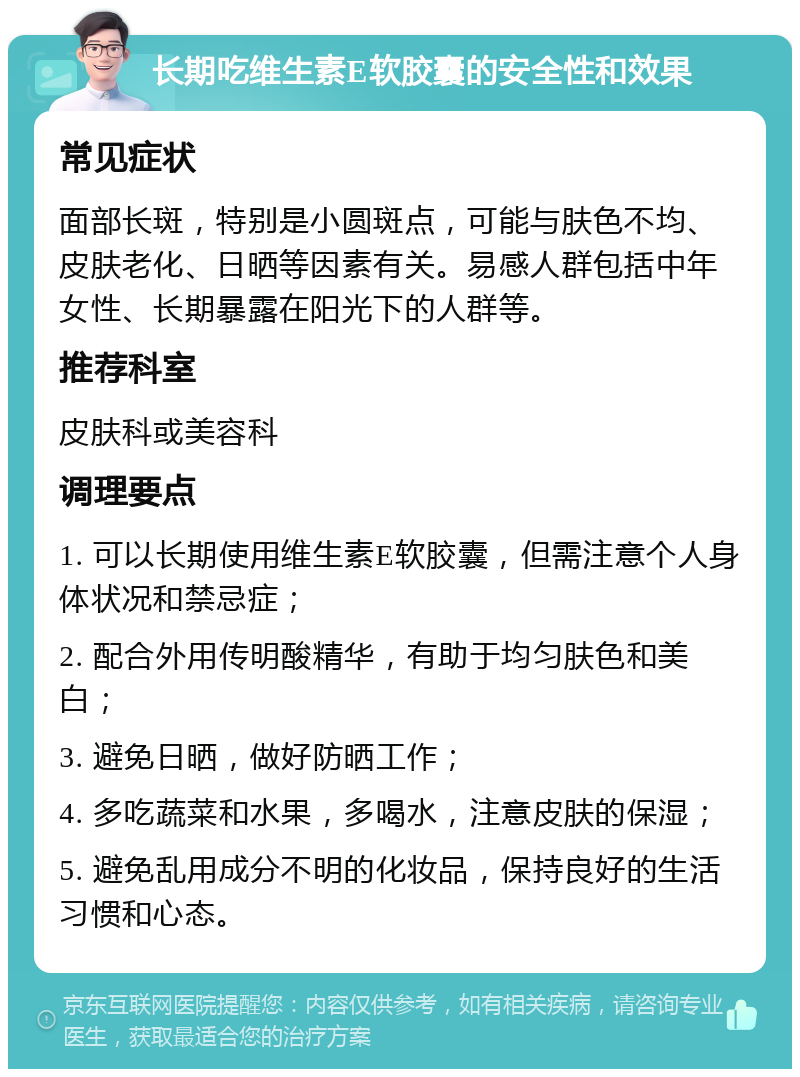 长期吃维生素E软胶囊的安全性和效果 常见症状 面部长斑，特别是小圆斑点，可能与肤色不均、皮肤老化、日晒等因素有关。易感人群包括中年女性、长期暴露在阳光下的人群等。 推荐科室 皮肤科或美容科 调理要点 1. 可以长期使用维生素E软胶囊，但需注意个人身体状况和禁忌症； 2. 配合外用传明酸精华，有助于均匀肤色和美白； 3. 避免日晒，做好防晒工作； 4. 多吃蔬菜和水果，多喝水，注意皮肤的保湿； 5. 避免乱用成分不明的化妆品，保持良好的生活习惯和心态。