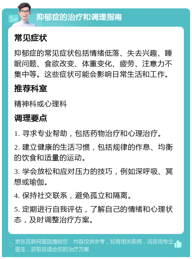 抑郁症的治疗和调理指南 常见症状 抑郁症的常见症状包括情绪低落、失去兴趣、睡眠问题、食欲改变、体重变化、疲劳、注意力不集中等。这些症状可能会影响日常生活和工作。 推荐科室 精神科或心理科 调理要点 1. 寻求专业帮助，包括药物治疗和心理治疗。 2. 建立健康的生活习惯，包括规律的作息、均衡的饮食和适量的运动。 3. 学会放松和应对压力的技巧，例如深呼吸、冥想或瑜伽。 4. 保持社交联系，避免孤立和隔离。 5. 定期进行自我评估，了解自己的情绪和心理状态，及时调整治疗方案。