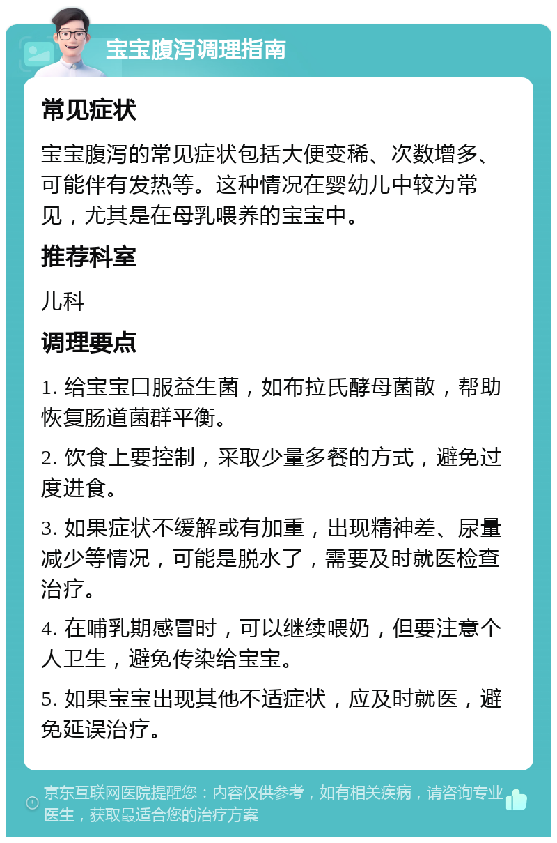 宝宝腹泻调理指南 常见症状 宝宝腹泻的常见症状包括大便变稀、次数增多、可能伴有发热等。这种情况在婴幼儿中较为常见，尤其是在母乳喂养的宝宝中。 推荐科室 儿科 调理要点 1. 给宝宝口服益生菌，如布拉氏酵母菌散，帮助恢复肠道菌群平衡。 2. 饮食上要控制，采取少量多餐的方式，避免过度进食。 3. 如果症状不缓解或有加重，出现精神差、尿量减少等情况，可能是脱水了，需要及时就医检查治疗。 4. 在哺乳期感冒时，可以继续喂奶，但要注意个人卫生，避免传染给宝宝。 5. 如果宝宝出现其他不适症状，应及时就医，避免延误治疗。