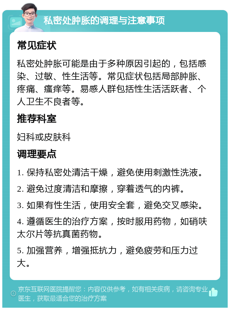 私密处肿胀的调理与注意事项 常见症状 私密处肿胀可能是由于多种原因引起的，包括感染、过敏、性生活等。常见症状包括局部肿胀、疼痛、瘙痒等。易感人群包括性生活活跃者、个人卫生不良者等。 推荐科室 妇科或皮肤科 调理要点 1. 保持私密处清洁干燥，避免使用刺激性洗液。 2. 避免过度清洁和摩擦，穿着透气的内裤。 3. 如果有性生活，使用安全套，避免交叉感染。 4. 遵循医生的治疗方案，按时服用药物，如硝呋太尔片等抗真菌药物。 5. 加强营养，增强抵抗力，避免疲劳和压力过大。