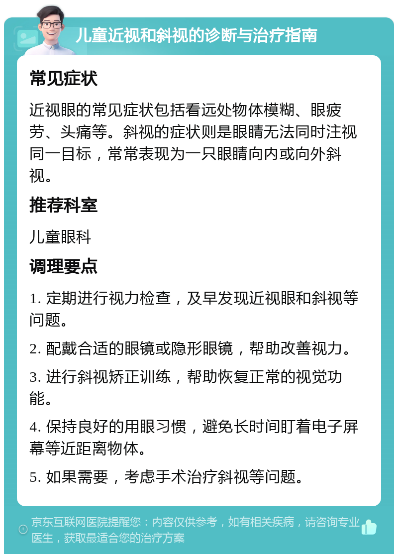 儿童近视和斜视的诊断与治疗指南 常见症状 近视眼的常见症状包括看远处物体模糊、眼疲劳、头痛等。斜视的症状则是眼睛无法同时注视同一目标，常常表现为一只眼睛向内或向外斜视。 推荐科室 儿童眼科 调理要点 1. 定期进行视力检查，及早发现近视眼和斜视等问题。 2. 配戴合适的眼镜或隐形眼镜，帮助改善视力。 3. 进行斜视矫正训练，帮助恢复正常的视觉功能。 4. 保持良好的用眼习惯，避免长时间盯着电子屏幕等近距离物体。 5. 如果需要，考虑手术治疗斜视等问题。