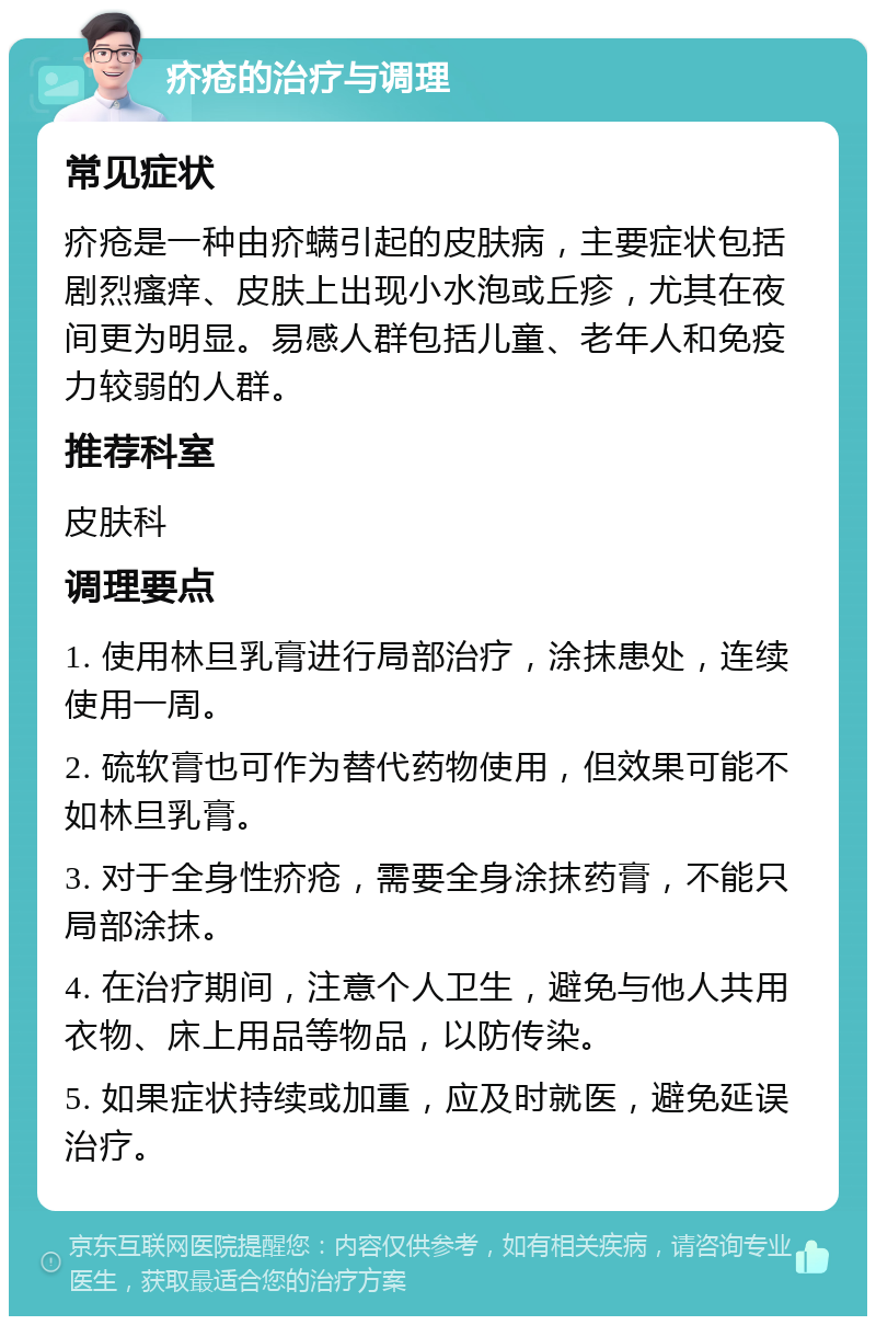 疥疮的治疗与调理 常见症状 疥疮是一种由疥螨引起的皮肤病，主要症状包括剧烈瘙痒、皮肤上出现小水泡或丘疹，尤其在夜间更为明显。易感人群包括儿童、老年人和免疫力较弱的人群。 推荐科室 皮肤科 调理要点 1. 使用林旦乳膏进行局部治疗，涂抹患处，连续使用一周。 2. 硫软膏也可作为替代药物使用，但效果可能不如林旦乳膏。 3. 对于全身性疥疮，需要全身涂抹药膏，不能只局部涂抹。 4. 在治疗期间，注意个人卫生，避免与他人共用衣物、床上用品等物品，以防传染。 5. 如果症状持续或加重，应及时就医，避免延误治疗。