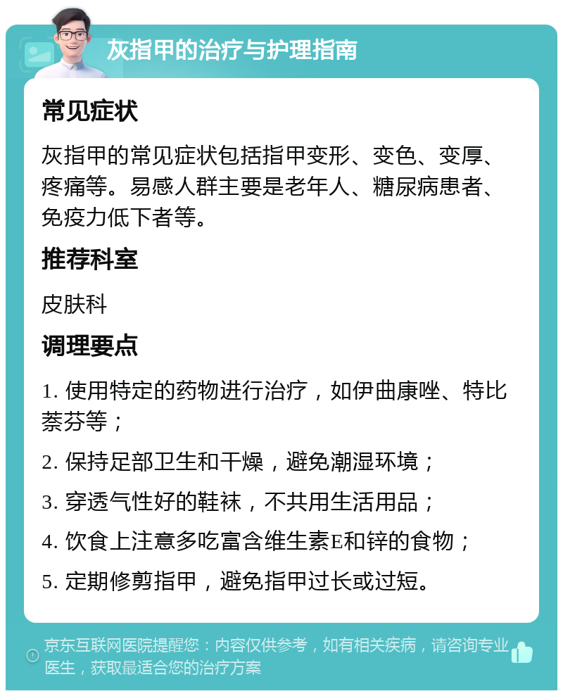 灰指甲的治疗与护理指南 常见症状 灰指甲的常见症状包括指甲变形、变色、变厚、疼痛等。易感人群主要是老年人、糖尿病患者、免疫力低下者等。 推荐科室 皮肤科 调理要点 1. 使用特定的药物进行治疗，如伊曲康唑、特比萘芬等； 2. 保持足部卫生和干燥，避免潮湿环境； 3. 穿透气性好的鞋袜，不共用生活用品； 4. 饮食上注意多吃富含维生素E和锌的食物； 5. 定期修剪指甲，避免指甲过长或过短。