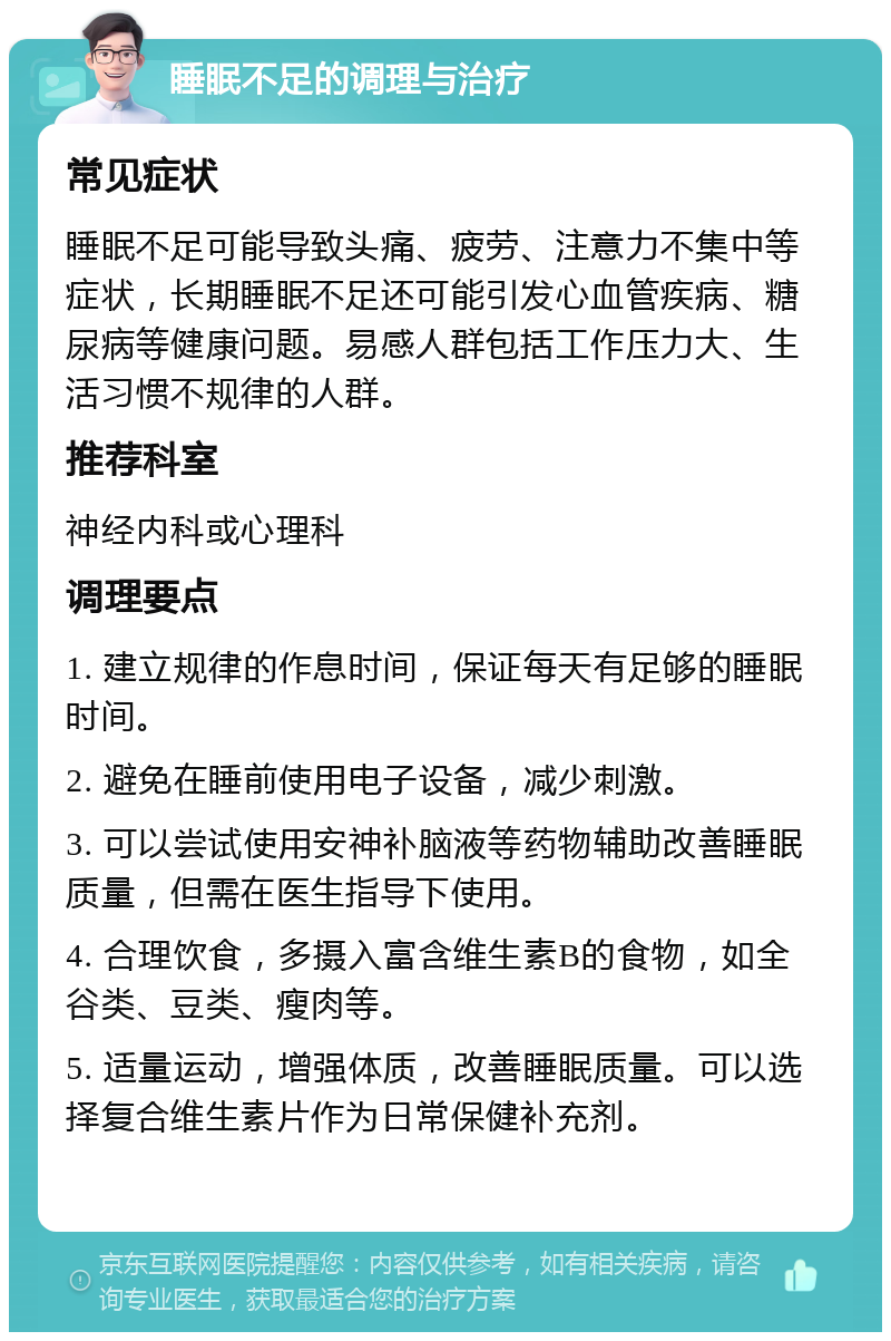 睡眠不足的调理与治疗 常见症状 睡眠不足可能导致头痛、疲劳、注意力不集中等症状，长期睡眠不足还可能引发心血管疾病、糖尿病等健康问题。易感人群包括工作压力大、生活习惯不规律的人群。 推荐科室 神经内科或心理科 调理要点 1. 建立规律的作息时间，保证每天有足够的睡眠时间。 2. 避免在睡前使用电子设备，减少刺激。 3. 可以尝试使用安神补脑液等药物辅助改善睡眠质量，但需在医生指导下使用。 4. 合理饮食，多摄入富含维生素B的食物，如全谷类、豆类、瘦肉等。 5. 适量运动，增强体质，改善睡眠质量。可以选择复合维生素片作为日常保健补充剂。