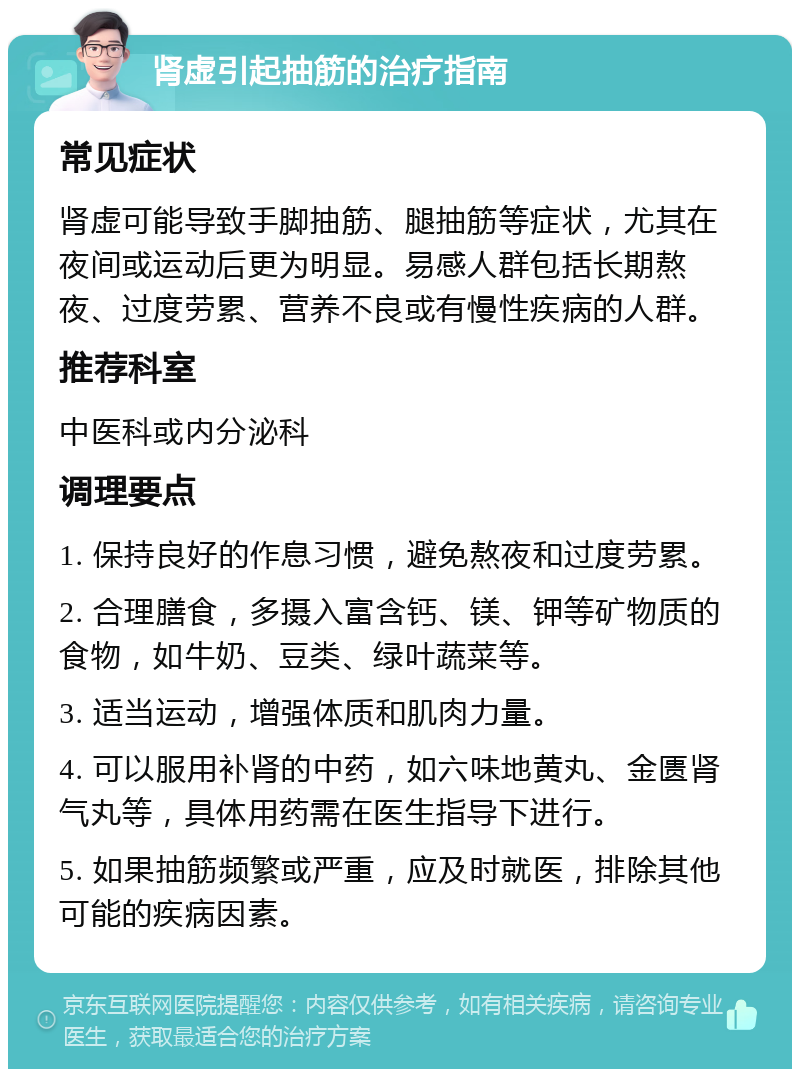 肾虚引起抽筋的治疗指南 常见症状 肾虚可能导致手脚抽筋、腿抽筋等症状，尤其在夜间或运动后更为明显。易感人群包括长期熬夜、过度劳累、营养不良或有慢性疾病的人群。 推荐科室 中医科或内分泌科 调理要点 1. 保持良好的作息习惯，避免熬夜和过度劳累。 2. 合理膳食，多摄入富含钙、镁、钾等矿物质的食物，如牛奶、豆类、绿叶蔬菜等。 3. 适当运动，增强体质和肌肉力量。 4. 可以服用补肾的中药，如六味地黄丸、金匮肾气丸等，具体用药需在医生指导下进行。 5. 如果抽筋频繁或严重，应及时就医，排除其他可能的疾病因素。