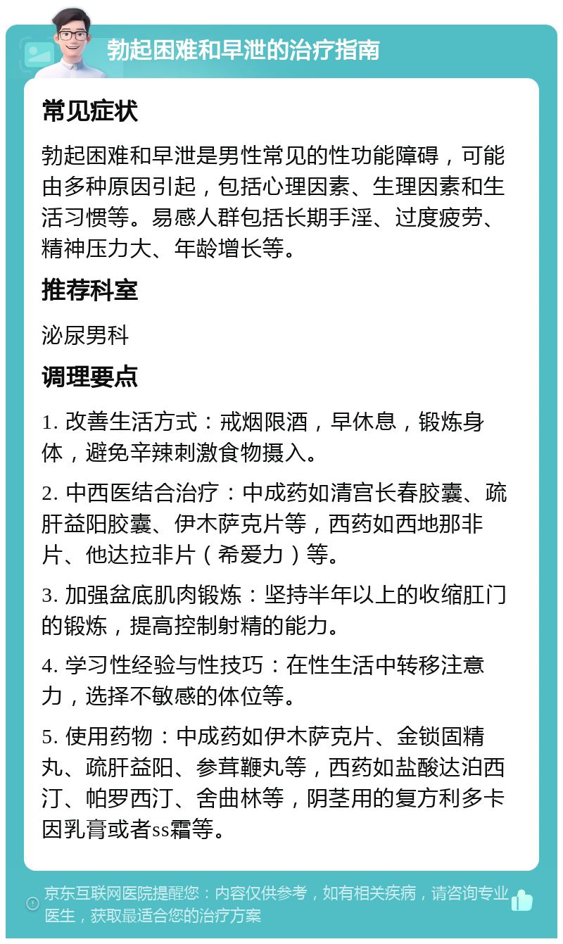 勃起困难和早泄的治疗指南 常见症状 勃起困难和早泄是男性常见的性功能障碍，可能由多种原因引起，包括心理因素、生理因素和生活习惯等。易感人群包括长期手淫、过度疲劳、精神压力大、年龄增长等。 推荐科室 泌尿男科 调理要点 1. 改善生活方式：戒烟限酒，早休息，锻炼身体，避免辛辣刺激食物摄入。 2. 中西医结合治疗：中成药如清宫长春胶囊、疏肝益阳胶囊、伊木萨克片等，西药如西地那非片、他达拉非片（希爱力）等。 3. 加强盆底肌肉锻炼：坚持半年以上的收缩肛门的锻炼，提高控制射精的能力。 4. 学习性经验与性技巧：在性生活中转移注意力，选择不敏感的体位等。 5. 使用药物：中成药如伊木萨克片、金锁固精丸、疏肝益阳、参茸鞭丸等，西药如盐酸达泊西汀、帕罗西汀、舍曲林等，阴茎用的复方利多卡因乳膏或者ss霜等。